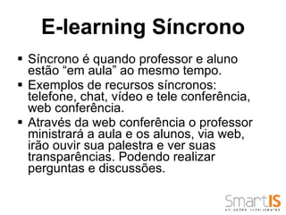 E-learning Síncrono Síncrono é quando professor e aluno estão “em aula” ao mesmo tempo.  Exemplos de recursos síncronos: telefone, chat, vídeo e tele conferência, web conferência.  Através da web conferência o professor ministrará a aula e os alunos, via web, irão ouvir sua palestra e ver suas transparências. Podendo realizar perguntas e discussões.  