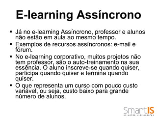 Já no e-learning Assíncrono, professor e alunos não estão em aula ao mesmo tempo.  Exemplos de recursos assíncronos: e-mail e fórum.  No e-learning corporativo, muitos projetos não tem professor, são o auto-treinamento na sua essência. O aluno inscreve-se quando quiser, participa quando quiser e termina quando quiser.  O que representa um curso com pouco custo variável, ou seja, custo baixo para grande número de alunos.  E-learning Assíncrono 