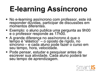 No e-learning assíncrono com professor, este irá responder dúvidas, participar de discussões em momentos diferentes.  Exemplo: o aluno publica uma pergunta as 9h00 e o professor responde as 17h00.  A grande diferença no assíncrono é que o tempo é “elástico” – o oposto de rígido, no síncrono – e cada aluno pode fazer o curso em seu tempo, hora, velocidade.  Pode pensar, estudar e pesquisar antes de escrever sua atividade. Cada aluno poderá ter seu tempo de aprendizagem. E-learning Assíncrono 
