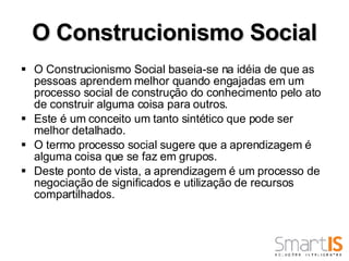 O Construcionismo Social O Construcionismo Social baseia-se na idéia de que as pessoas aprendem melhor quando engajadas em um processo social de construção do conhecimento pelo ato de construir alguma coisa para outros.  Este é um conceito um tanto sintético que pode ser melhor detalhado.  O termo processo social sugere que a aprendizagem é alguma coisa que se faz em grupos.  Deste ponto de vista, a aprendizagem é um processo de negociação de significados e utilização de recursos compartilhados. 