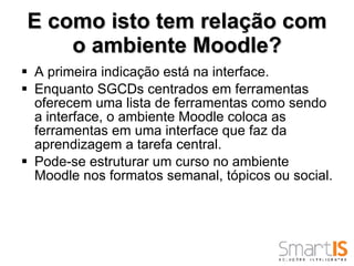 E como isto tem relação com o ambiente Moodle? A primeira indicação está na interface.  Enquanto SGCDs centrados em ferramentas oferecem uma lista de ferramentas como sendo a interface, o ambiente Moodle coloca as ferramentas em uma interface que faz da aprendizagem a tarefa central.  Pode-se estruturar um curso no ambiente Moodle nos formatos semanal, tópicos ou social.  