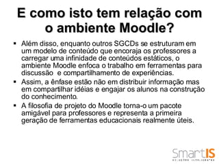 E como isto tem relação com o ambiente Moodle? Além disso, enquanto outros SGCDs se estruturam em um modelo de conteúdo que encoraja os professores a carregar uma infinidade de conteúdos estáticos, o ambiente Moodle enfoca o trabalho em ferramentas para discussão  e compartilhamento de experiências.  Assim, a ênfase estão não em distribuir informação mas em compartilhar idéias e engajar os alunos na construção do conhecimento. A filosofia de projeto do Moodle torna-o um pacote amigável para professores e representa a primeira geração de ferramentas educacionais realmente úteis.  