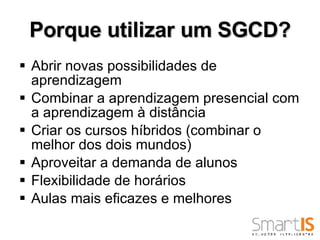 Porque utilizar um SGCD? Abrir novas possibilidades de aprendizagem Combinar a aprendizagem presencial com a aprendizagem à distância Criar os cursos híbridos (combinar o melhor dos dois mundos) Aproveitar a demanda de alunos Flexibilidade de horários Aulas mais eficazes e melhores 