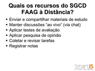 Quais os recursos do SGCD FAAG à Distância? Enviar e compartilhar materiais de estudo Manter discussões “ao vivo” (via chat) Aplicar testes de avaliação Aplicar pesquisa de opinião Coletar e revisar tarefas Registrar notas 