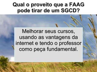 Qual o proveito que a FAAG pode tirar de um SGCD? Melhorar seus cursos, usando as vantagens da internet e tendo o professor como peça fundamental. 