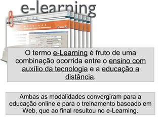 O termo  e-Learning  é fruto de uma combinação ocorrida entre o  ensino com auxílio da tecnologia  e a  educação a distância . Ambas as modalidades convergiram para a educação online e para o treinamento baseado em Web, que ao final resultou no e-Learning. 