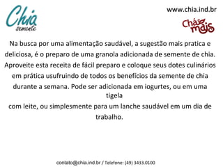 www.chia.ind.br



 Na busca por uma alimentação saudável, a sugestão mais pratica e
deliciosa, é o preparo de uma granola adicionada de semente de chia.
Aproveite esta receita de fácil preparo e coloque seus dotes culinários
  em prática usufruindo de todos os benefícios da semente de chia
  durante a semana. Pode ser adicionada em iogurtes, ou em uma
                                   tigela
 com leite, ou simplesmente para um lanche saudável em um dia de
                                trabalho.




                 contato@chia.ind.br / Telefone: (49) 3433.0100
 