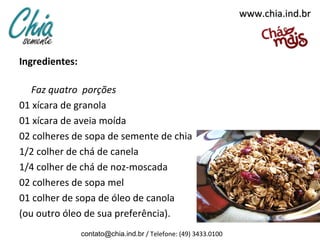 www.chia.ind.br



Ingredientes: 

   Faz quatro porções
01 xícara de granola
01 xícara de aveia moída
02 colheres de sopa de semente de chia
1/2 colher de chá de canela
1/4 colher de chá de noz-moscada
02 colheres de sopa mel
01 colher de sopa de óleo de canola
(ou outro óleo de sua preferência).
                 contato@chia.ind.br / Telefone: (49) 3433.0100
 