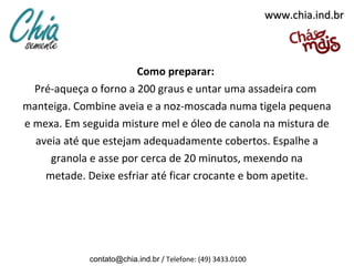 www.chia.ind.br



                       Como preparar:
  Pré-aqueça o forno a 200 graus e untar uma assadeira com
manteiga. Combine aveia e a noz-moscada numa tigela pequena
e mexa. Em seguida misture mel e óleo de canola na mistura de
  aveia até que estejam adequadamente cobertos. Espalhe a
     granola e asse por cerca de 20 minutos, mexendo na
    metade. Deixe esfriar até ficar crocante e bom apetite.




             contato@chia.ind.br / Telefone: (49) 3433.0100
 