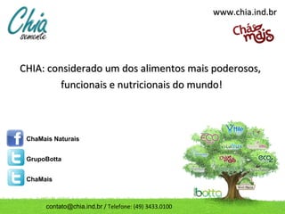 www.chia.ind.br




CHIA: considerado um dos alimentos mais poderosos,
         funcionais e nutricionais do mundo!



 ChaMais Naturais


 GrupoBotta


 ChaMais



      contato@chia.ind.br / Telefone: (49) 3433.0100
 
