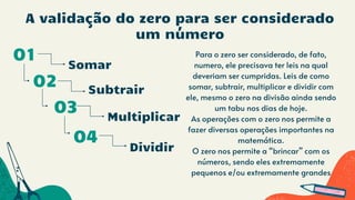 A validação do zero para ser considerado
um número
Somar
01
02
Multiplicar
03
Para o zero ser considerado, de fato,
numero, ele precisava ter leis na qual
deveriam ser cumpridas. Leis de como
somar, subtrair, multiplicar e dividir com
ele, mesmo o zero na divisão ainda sendo
um tabu nos dias de hoje.
As operações com o zero nos permite a
fazer diversas operações importantes na
matemática.
O zero nos permite a “brincar” com os
números, sendo eles extremamente
pequenos e/ou extremamente grandes
04
Subtrair
Dividir
 