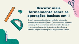 Discutir as operações básicas (adição, subtração,
multiplicação e divisão) em ℕ (o conjunto dos números
naturais) de maneira mais formal envolve descrever
essas operações dentro do contexto dos números
naturais e apresentar algumas propriedades-chave.
Discutir mais
formalmente sobre as
operações básicas em ℕ
 