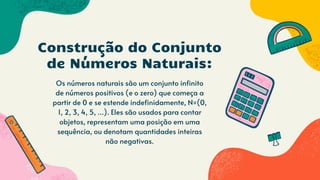 Os números naturais são um conjunto infinito
de números positivos (e o zero) que começa a
partir de 0 e se estende indefinidamente, N=(0,
1, 2, 3, 4, 5, ...). Eles são usados para contar
objetos, representam uma posição em uma
sequência, ou denotam quantidades inteiras
não negativas.
Construção do Conjunto
de Números Naturais:
 