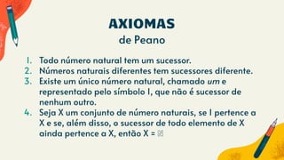 AXIOMAS
de Peano
1. Todo número natural tem um sucessor.
2. Números naturais diferentes tem sucessores diferente.
3. Existe um único número natural, chamado um e
representado pelo símbolo 1, que não é sucessor de
nenhum outro.
4. Seja X um conjunto de número naturais, se 1 pertence a
X e se, além disso, o sucessor de todo elemento de X
ainda pertence a X, então X = ℕ
 