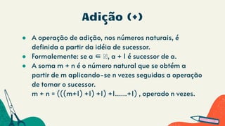 Adição (+)
● A operação de adição, nos números naturais, é
definida a partir da idéia de sucessor.
● Formalemente: se a ∈ ℕ, a + 1 é sucessor de a.
● A soma m + n é o número natural que se obtém a
partir de m aplicando-se n vezes seguidas a operação
de tomar o sucessor.
m + n = (((m+1) +1) +1) +1......+1) , operado n vezes.
 