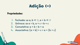 Adição (+)
Propriedades:
1. Fechada: se a, b ∈ ℕ, a + b ∈ ℕ
2. Unívoca: se a = b, a + c = b + c
3. Comutativa: a + b = b + a
4. Associativa: (a + b) + c = a + (b + c)
 