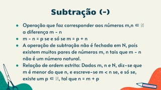 Subtração (-)
● Operação que faz corresponder aos números m,n ∈ ℕ
a diferença m - n
● m - n = p se e só se m = p + n
● A operação de subtração não é fechada em N, pois
existem muitos pares de números m, n tais que m - n
não é um número natural.
● Relação de ordem estrita: Dados m, n e N, diz-se que
m é menor do que n, e escreve-se m < n se, e só se,
existe um p ∈ ℕ, tal que n = m + p
 