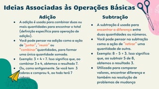 Adição
● A adição é usada para combinar duas ou
mais quantidades para encontrar o total
(definição específica para operação de
adição).
● Você pode pensar na adição como a ação
de "juntar", "reunir" ou
“combinar”quantidades, para formar
uma única quantidade somada.
● Exemplo: 3 + 4 = 7. Isso significa que, ao
combinar 3 e 4, obtemos o resultado 7.
● Ou, como antigamente. Se você tem 3
cabras e comprou 4, ao todo terá 7
cabras.
● A subtração é usada para
encontrar a diferença entre
duas quantidades ou números.
● Você pode pensar na subtração
como a ação de "retirar" uma
quantidade de outra.
● Exemplo: 8 - 5 = 3. Isso significa
que, ao subtrair 5 de 8,
obtemos o resultado 3.
● Utilizada para comparar
valores, encontrar diferença e
também na resolução de
problemas de mudança
Ideias Associadas às Operações Básicas
Subtração
 