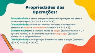 Associatividade: A ordem em que você realiza as operações não afeta o
resultado (exemplo: (2 + 3) + 4 = 2 + (3 + 4)).
Comutatividade: A ordem dos números não afeta o resultado nas
operações de adição e multiplicação (exemplo: 2 + 3 = 3 + 2).
Elemento neutro: 0 é o elemento neutro na adição (qualquer número + 0 =
o próprio número) e 1 é o elemento neutro na multiplicação (qualquer
número x 1 = o próprio número).
Distributividade: A multiplicação é distributiva sobre a adição (exemplo: 2
x (3 + 4) = (2 x 3) + (2 x 4)).
Propriedades das
Operações:
 