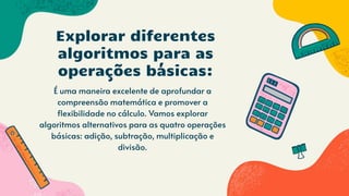 É uma maneira excelente de aprofundar a
compreensão matemática e promover a
flexibilidade no cálculo. Vamos explorar
algoritmos alternativos para as quatro operações
básicas: adição, subtração, multiplicação e
divisão.
Explorar diferentes
algoritmos para as
operações básicas:
 