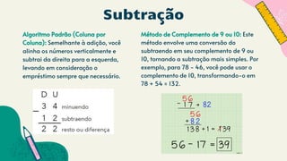 Subtração
Algoritmo Padrão (Coluna por
Coluna): Semelhante à adição, você
alinha os números verticalmente e
subtrai da direita para a esquerda,
levando em consideração o
empréstimo sempre que necessário.
Método de Complemento de 9 ou 10: Este
método envolve uma conversão do
subtraendo em seu complemento de 9 ou
10, tornando a subtração mais simples. Por
exemplo, para 78 - 46, você pode usar o
complemento de 10, transformando-o em
78 + 54 = 132.
 
