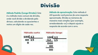 Divisão
Método Padrão (Longa Divisão): Este
é o método mais comum de divisão,
onde você divide o dividendo pelo
divisor, calculando os quocientes e
restos um dígito de cada vez.
Método de aproximação: Este método é
útil quando você precisa de uma resposta
aproximada. Divida os números de
maneira mais simples (por exemplo,
arredondando-os) e depois ajuste a
resposta de acordo com o erro.
 