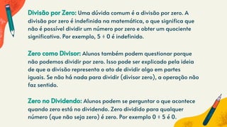 Divisão por Zero: Uma dúvida comum é a divisão por zero. A
divisão por zero é indefinida na matemática, o que significa que
não é possível dividir um número por zero e obter um quociente
significativo. Por exemplo, 5 ÷ 0 é indefinido.
Zero como Divisor: Alunos também podem questionar porque
não podemos dividir por zero. Isso pode ser explicado pela ideia
de que a divisão representa o ato de dividir algo em partes
iguais. Se não há nada para dividir (divisor zero), a operação não
faz sentido.
Zero no Dividendo: Alunos podem se perguntar o que acontece
quando zero está no dividendo. Zero dividido para qualquer
número (que não seja zero) é zero. Por exemplo 0 ÷ 5 é 0.
 