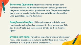 Zero como Quociente: Quando ensinamos divisão com
números menores no dividendo do que no divisor, pode haver
perguntas sobre por que o quociente é zero. É importante explicar
que o zero no quociente significa que o dividendo não contém
uma quantidade inteira do divisor.
Relação com Frações: É útil explicar como a divisão está
relacionada às frações. Por exemplo, 3 ÷ 7 é o mesmo que 3/7,
que é uma fração que representa a divisão de 3 em 7 partes
iguais.
Divisão com Resto: Também é importante ensinar divisão com
resto, onde o quociente inclui uma parte inteira e um resto. Por
exemplo, 8 ÷ 3 é igual a 2 com um resto de 2.
 