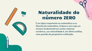 É um tópico importante na matemática e na
filosofia da matemática. Embora o zero seja um
número fundamental em muitos sistemas
numéricos, sua naturalidade é, em última análise,
uma questão de perspectiva e definição.
Naturalidade do
número ZERO
 