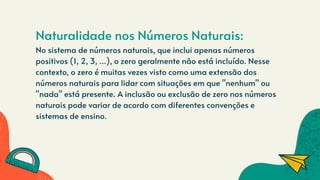 Naturalidade nos Números Naturais:
No sistema de números naturais, que inclui apenas números
positivos (1, 2, 3, ...), o zero geralmente não está incluído. Nesse
contexto, o zero é muitas vezes visto como uma extensão dos
números naturais para lidar com situações em que "nenhum" ou
"nada" está presente. A inclusão ou exclusão de zero nos números
naturais pode variar de acordo com diferentes convenções e
sistemas de ensino.
 