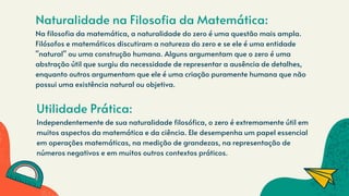 Naturalidade na Filosofia da Matemática:
Na filosofia da matemática, a naturalidade do zero é uma questão mais ampla.
Filósofos e matemáticos discutiram a natureza do zero e se ele é uma entidade
"natural" ou uma construção humana. Alguns argumentam que o zero é uma
abstração útil que surgiu da necessidade de representar a ausência de detalhes,
enquanto outros argumentam que ele é uma criação puramente humana que não
possui uma existência natural ou objetiva.
Utilidade Prática:
Independentemente de sua naturalidade filosófica, o zero é extremamente útil em
muitos aspectos da matemática e da ciência. Ele desempenha um papel essencial
em operações matemáticas, na medição de grandezas, na representação de
números negativos e em muitos outros contextos práticos.
 