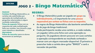 JOGO 2 - Bingo Matemático
REGRAS:
● O Bingo Matemático pode ser jogado em grupo ou
individualmente, e é importante ter uma pessoa
responsável por sortear as fichas com as respostas.
● As regras do Bingo Matemático são bastante semelhantes
às do jogo de bingo tradicional.
● Cada participante recebe uma cartela e, a cada rodada,
um jogador retira uma ficha com uma operação ou
pergunta. Os jogadores devem procurar em suas cartelas
a operação correspondente ao resultado sorteado e
marcar com um algum marcador disponível. O primeiro a
preencher toda a cartela deve gritar “BINGO” e será o
vencedor da partida.
OFICINA
Material:
Cartelas: No Bingo Matemático, as
cartelas são substituídas por
operações de multiplicação ou
perguntas relacionadas a algum
conteúdo matemático.
Fichas de resposta: fichas com as
respostas de cada multiplicação
feita nas cartelas. Isso tornará o jogo
mais interativo e desafiador.
Marcadores
Folhas de rascunho: para os alunos
escreverem as sentenças.
 
