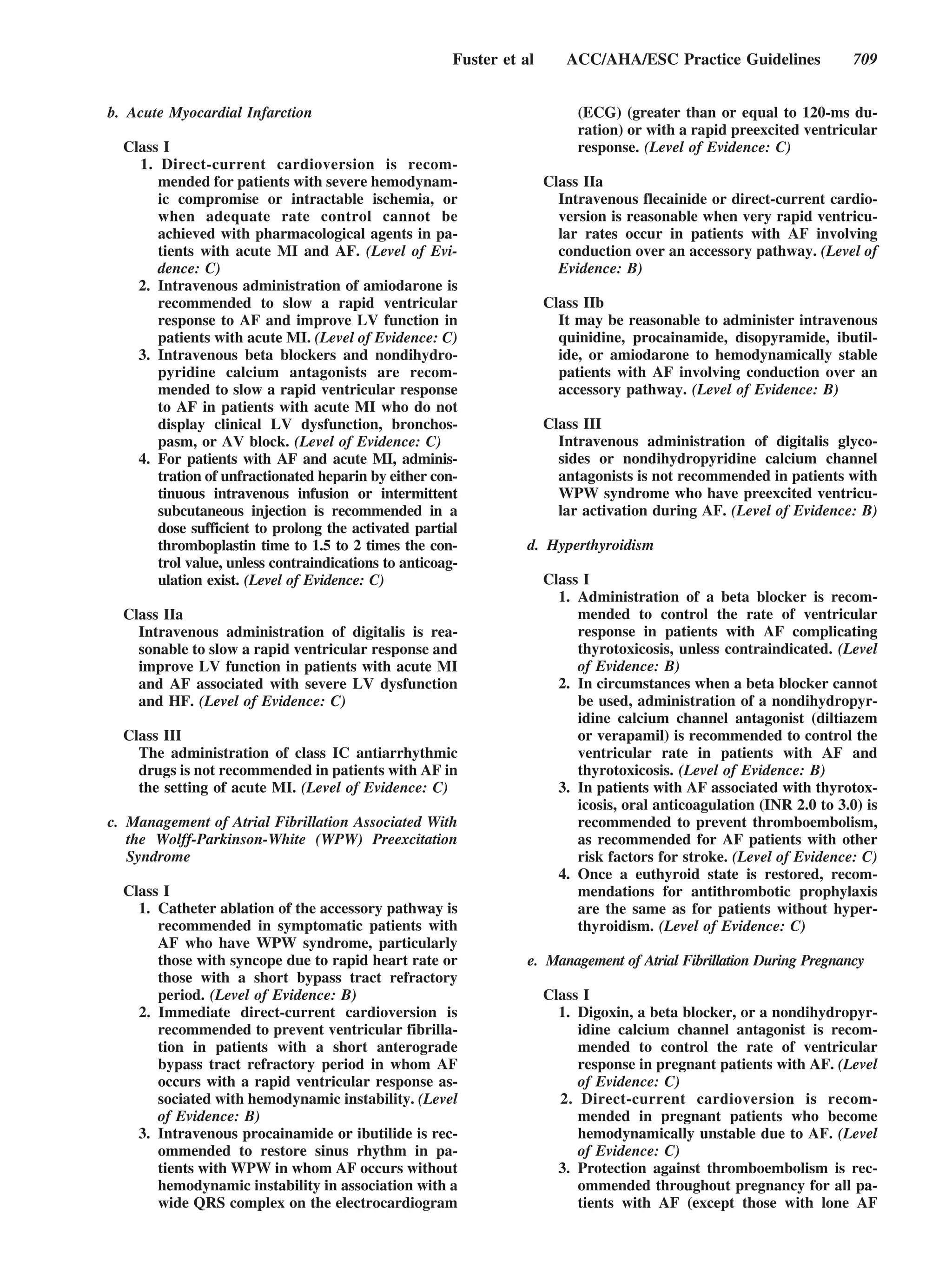Fuster et al      ACC/AHA/ESC Practice Guidelines               709


b. Acute Myocardial Infarction                                             (ECG) (greater than or equal to 120-ms du-
                                                                           ration) or with a rapid preexcited ventricular
  Class I                                                                  response. (Level of Evidence: C)
    1. Direct-current cardioversion is recom-
       mended for patients with severe hemodynam-                     Class IIa
       ic compromise or intractable ischemia, or                        Intravenous flecainide or direct-current cardio-
       when adequate rate control cannot be                             version is reasonable when very rapid ventricu-
       achieved with pharmacological agents in pa-                      lar rates occur in patients with AF involving
       tients with acute MI and AF. (Level of Evi-                      conduction over an accessory pathway. (Level of
       dence: C)                                                        Evidence: B)
    2. Intravenous administration of amiodarone is
       recommended to slow a rapid ventricular                        Class IIb
       response to AF and improve LV function in                        It may be reasonable to administer intravenous
       patients with acute MI. (Level of Evidence: C)                   quinidine, procainamide, disopyramide, ibutil-
    3. Intravenous beta blockers and nondihydro-                        ide, or amiodarone to hemodynamically stable
       pyridine calcium antagonists are recom-                          patients with AF involving conduction over an
       mended to slow a rapid ventricular response                      accessory pathway. (Level of Evidence: B)
       to AF in patients with acute MI who do not
       display clinical LV dysfunction, bronchos-                     Class III
       pasm, or AV block. (Level of Evidence: C)                        Intravenous administration of digitalis glyco-
    4. For patients with AF and acute MI, adminis-                      sides or nondihydropyridine calcium channel
       tration of unfractionated heparin by either con-                 antagonists is not recommended in patients with
       tinuous intravenous infusion or intermittent                     WPW syndrome who have preexcited ventricu-
       subcutaneous injection is recommended in a                       lar activation during AF. (Level of Evidence: B)
       dose sufficient to prolong the activated partial
       thromboplastin time to 1.5 to 2 times the con-             d. Hyperthyroidism
       trol value, unless contraindications to anticoag-
       ulation exist. (Level of Evidence: C)                          Class I
                                                                        1. Administration of a beta blocker is recom-
  Class IIa                                                                mended to control the rate of ventricular
    Intravenous administration of digitalis is rea-                        response in patients with AF complicating
    sonable to slow a rapid ventricular response and                       thyrotoxicosis, unless contraindicated. (Level
    improve LV function in patients with acute MI                          of Evidence: B)
    and AF associated with severe LV dysfunction                        2. In circumstances when a beta blocker cannot
    and HF. (Level of Evidence: C)                                         be used, administration of a nondihydropyr-
                                                                           idine calcium channel antagonist (diltiazem
  Class III                                                                or verapamil) is recommended to control the
    The administration of class IC antiarrhythmic                          ventricular rate in patients with AF and
    drugs is not recommended in patients with AF in                        thyrotoxicosis. (Level of Evidence: B)
    the setting of acute MI. (Level of Evidence: C)                     3. In patients with AF associated with thyrotox-
                                                                           icosis, oral anticoagulation (INR 2.0 to 3.0) is
c. Management of Atrial Fibrillation Associated With                       recommended to prevent thromboembolism,
   the Wolff-Parkinson-White (WPW) Preexcitation                           as recommended for AF patients with other
   Syndrome                                                                risk factors for stroke. (Level of Evidence: C)
                                                                        4. Once a euthyroid state is restored, recom-
  Class I                                                                  mendations for antithrombotic prophylaxis
    1. Catheter ablation of the accessory pathway is                       are the same as for patients without hyper-
       recommended in symptomatic patients with                            thyroidism. (Level of Evidence: C)
       AF who have WPW syndrome, particularly
       those with syncope due to rapid heart rate or              e. Management of Atrial Fibrillation During Pregnancy
       those with a short bypass tract refractory
       period. (Level of Evidence: B)                                 Class I
    2. Immediate direct-current cardioversion is                        1. Digoxin, a beta blocker, or a nondihydropyr-
       recommended to prevent ventricular fibrilla-                        idine calcium channel antagonist is recom-
       tion in patients with a short anterograde                           mended to control the rate of ventricular
       bypass tract refractory period in whom AF                           response in pregnant patients with AF. (Level
       occurs with a rapid ventricular response as-                        of Evidence: C)
       sociated with hemodynamic instability. (Level                    2. Direct-current cardioversion is recom-
       of Evidence: B)                                                     mended in pregnant patients who become
    3. Intravenous procainamide or ibutilide is rec-                       hemodynamically unstable due to AF. (Level
       ommended to restore sinus rhythm in pa-                             of Evidence: C)
       tients with WPW in whom AF occurs without                        3. Protection against thromboembolism is rec-
       hemodynamic instability in association with a                       ommended throughout pregnancy for all pa-
       wide QRS complex on the electrocardiogram                           tients with AF (except those with lone AF
 