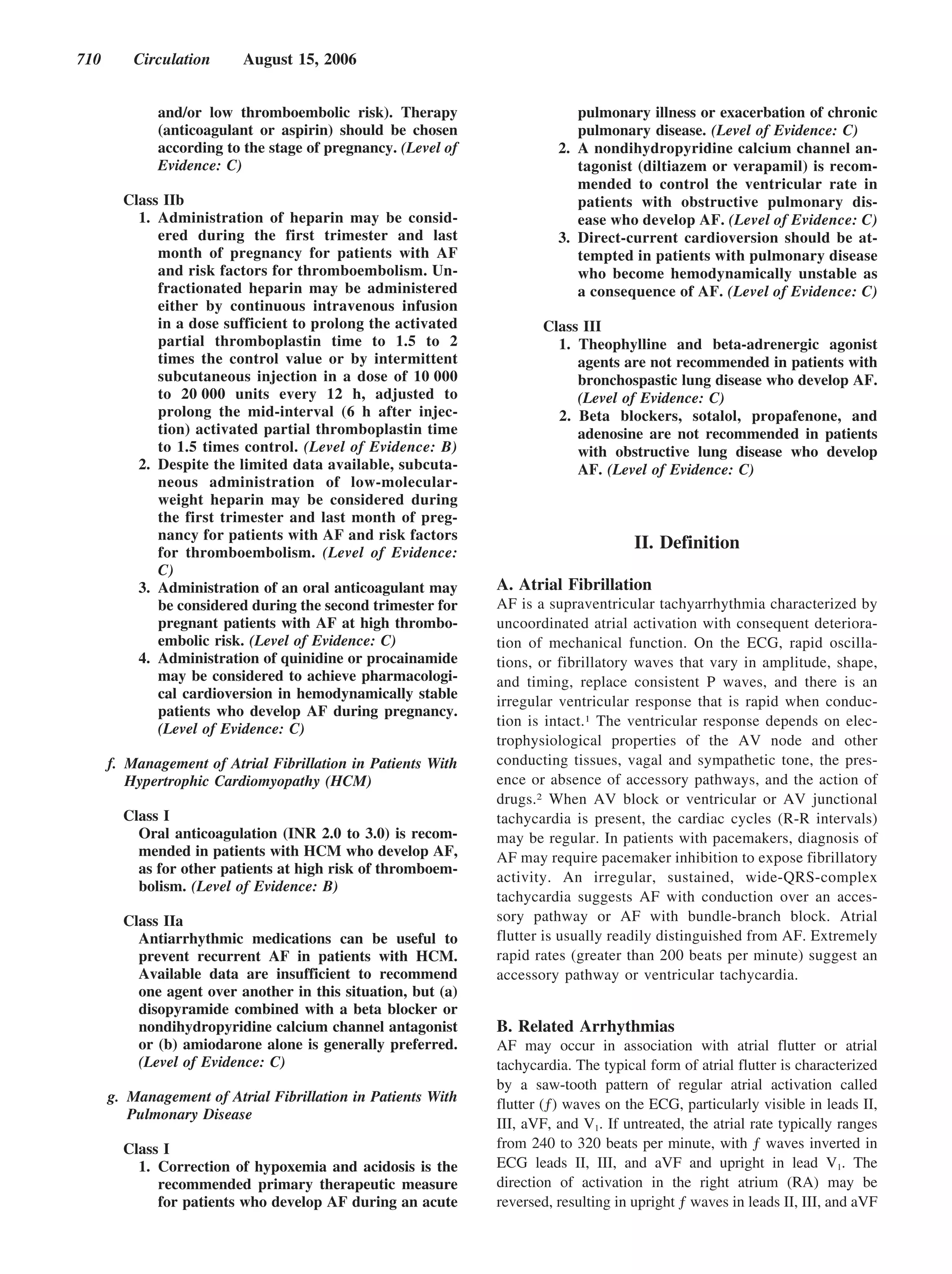 710      Circulation      August 15, 2006


             and/or low thromboembolic risk). Therapy                      pulmonary illness or exacerbation of chronic
             (anticoagulant or aspirin) should be chosen                   pulmonary disease. (Level of Evidence: C)
             according to the stage of pregnancy. (Level of             2. A nondihydropyridine calcium channel an-
             Evidence: C)                                                  tagonist (diltiazem or verapamil) is recom-
                                                                           mended to control the ventricular rate in
        Class IIb                                                          patients with obstructive pulmonary dis-
          1. Administration of heparin may be consid-                      ease who develop AF. (Level of Evidence: C)
             ered during the first trimester and last                   3. Direct-current cardioversion should be at-
             month of pregnancy for patients with AF                       tempted in patients with pulmonary disease
             and risk factors for thromboembolism. Un-                     who become hemodynamically unstable as
             fractionated heparin may be administered                      a consequence of AF. (Level of Evidence: C)
             either by continuous intravenous infusion
             in a dose sufficient to prolong the activated           Class III
             partial thromboplastin time to 1.5 to 2                   1. Theophylline and beta-adrenergic agonist
             times the control value or by intermittent                   agents are not recommended in patients with
             subcutaneous injection in a dose of 10 000                   bronchospastic lung disease who develop AF.
             to 20 000 units every 12 h, adjusted to                      (Level of Evidence: C)
             prolong the mid-interval (6 h after injec-                2. Beta blockers, sotalol, propafenone, and
             tion) activated partial thromboplastin time                  adenosine are not recommended in patients
             to 1.5 times control. (Level of Evidence: B)                 with obstructive lung disease who develop
          2. Despite the limited data available, subcuta-                 AF. (Level of Evidence: C)
             neous administration of low-molecular-
             weight heparin may be considered during
             the first trimester and last month of preg-
             nancy for patients with AF and risk factors
             for thromboembolism. (Level of Evidence:
                                                                                     II. Definition
             C)
          3. Administration of an oral anticoagulant may      A. Atrial Fibrillation
             be considered during the second trimester for    AF is a supraventricular tachyarrhythmia characterized by
             pregnant patients with AF at high thrombo-       uncoordinated atrial activation with consequent deteriora-
             embolic risk. (Level of Evidence: C)             tion of mechanical function. On the ECG, rapid oscilla-
          4. Administration of quinidine or procainamide      tions, or fibrillatory waves that vary in amplitude, shape,
             may be considered to achieve pharmacologi-       and timing, replace consistent P waves, and there is an
             cal cardioversion in hemodynamically stable
                                                              irregular ventricular response that is rapid when conduc-
             patients who develop AF during pregnancy.
                                                              tion is intact.1 The ventricular response depends on elec-
             (Level of Evidence: C)
                                                              trophysiological properties of the AV node and other
      f. Management of Atrial Fibrillation in Patients With   conducting tissues, vagal and sympathetic tone, the pres-
         Hypertrophic Cardiomyopathy (HCM)                    ence or absence of accessory pathways, and the action of
                                                              drugs.2 When AV block or ventricular or AV junctional
        Class I                                               tachycardia is present, the cardiac cycles (R-R intervals)
          Oral anticoagulation (INR 2.0 to 3.0) is recom-     may be regular. In patients with pacemakers, diagnosis of
          mended in patients with HCM who develop AF,         AF may require pacemaker inhibition to expose fibrillatory
          as for other patients at high risk of thromboem-
                                                              activity. An irregular, sustained, wide-QRS-complex
          bolism. (Level of Evidence: B)
                                                              tachycardia suggests AF with conduction over an acces-
        Class IIa                                             sory pathway or AF with bundle-branch block. Atrial
          Antiarrhythmic medications can be useful to         flutter is usually readily distinguished from AF. Extremely
          prevent recurrent AF in patients with HCM.          rapid rates (greater than 200 beats per minute) suggest an
          Available data are insufficient to recommend        accessory pathway or ventricular tachycardia.
          one agent over another in this situation, but (a)
          disopyramide combined with a beta blocker or
          nondihydropyridine calcium channel antagonist       B. Related Arrhythmias
          or (b) amiodarone alone is generally preferred.     AF may occur in association with atrial flutter or atrial
          (Level of Evidence: C)                              tachycardia. The typical form of atrial flutter is characterized
                                                              by a saw-tooth pattern of regular atrial activation called
      g. Management of Atrial Fibrillation in Patients With   flutter (ƒ) waves on the ECG, particularly visible in leads II,
         Pulmonary Disease
                                                              III, aVF, and V1. If untreated, the atrial rate typically ranges
        Class I                                               from 240 to 320 beats per minute, with ƒ waves inverted in
          1. Correction of hypoxemia and acidosis is the      ECG leads II, III, and aVF and upright in lead V1. The
             recommended primary therapeutic measure          direction of activation in the right atrium (RA) may be
             for patients who develop AF during an acute      reversed, resulting in upright ƒ waves in leads II, III, and aVF
 