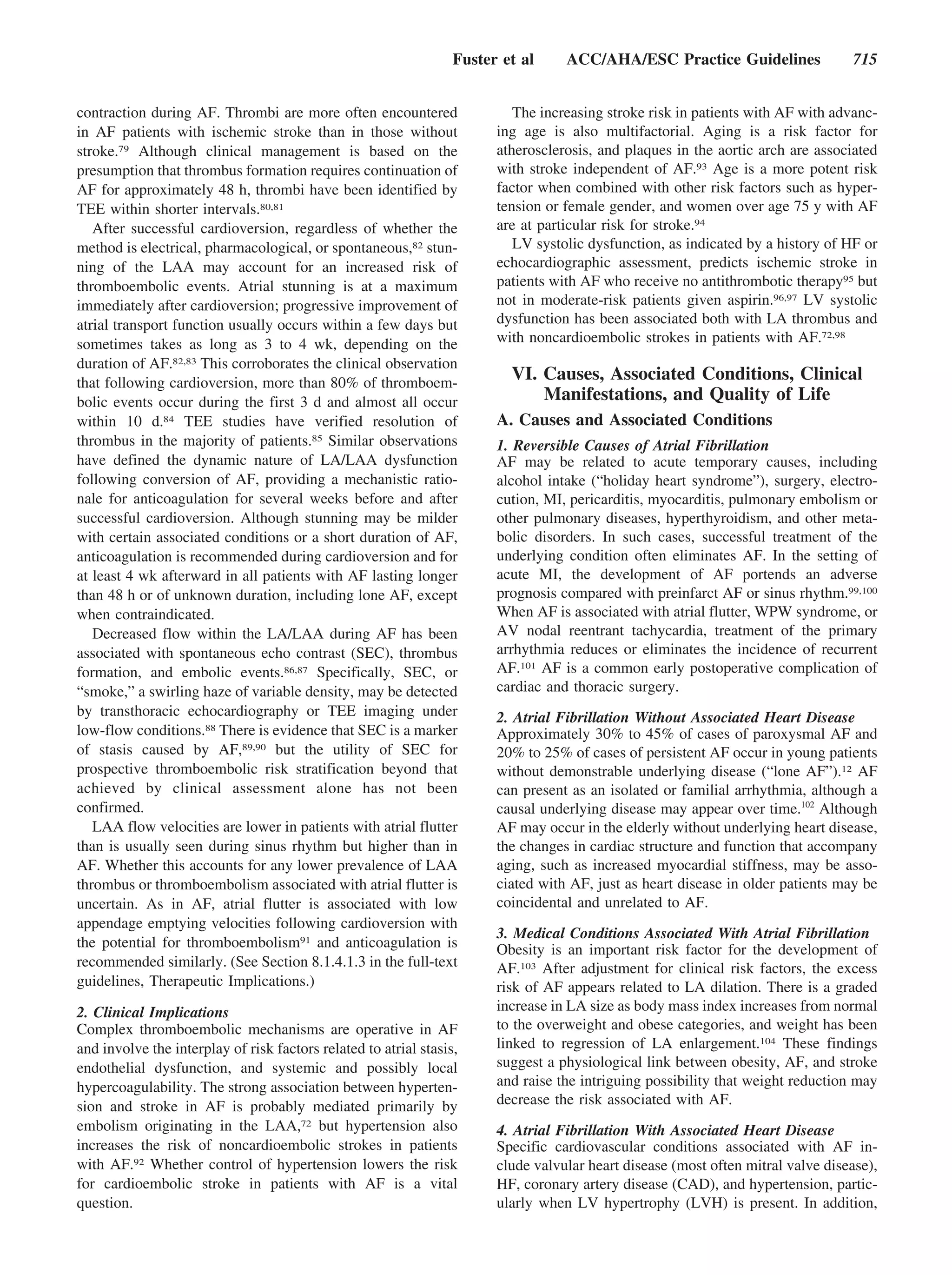 Fuster et al     ACC/AHA/ESC Practice Guidelines                715


contraction during AF. Thrombi are more often encountered                  The increasing stroke risk in patients with AF with advanc-
in AF patients with ischemic stroke than in those without               ing age is also multifactorial. Aging is a risk factor for
stroke.79 Although clinical management is based on the                  atherosclerosis, and plaques in the aortic arch are associated
presumption that thrombus formation requires continuation of            with stroke independent of AF.93 Age is a more potent risk
AF for approximately 48 h, thrombi have been identified by              factor when combined with other risk factors such as hyper-
TEE within shorter intervals.80,81                                      tension or female gender, and women over age 75 y with AF
   After successful cardioversion, regardless of whether the            are at particular risk for stroke.94
method is electrical, pharmacological, or spontaneous,82 stun-             LV systolic dysfunction, as indicated by a history of HF or
ning of the LAA may account for an increased risk of                    echocardiographic assessment, predicts ischemic stroke in
thromboembolic events. Atrial stunning is at a maximum                  patients with AF who receive no antithrombotic therapy95 but
immediately after cardioversion; progressive improvement of             not in moderate-risk patients given aspirin.96,97 LV systolic
atrial transport function usually occurs within a few days but          dysfunction has been associated both with LA thrombus and
sometimes takes as long as 3 to 4 wk, depending on the                  with noncardioembolic strokes in patients with AF.72,98
duration of AF.82,83 This corroborates the clinical observation
that following cardioversion, more than 80% of thromboem-
                                                                          VI. Causes, Associated Conditions, Clinical
bolic events occur during the first 3 d and almost all occur                  Manifestations, and Quality of Life
within 10 d.84 TEE studies have verified resolution of                  A. Causes and Associated Conditions
thrombus in the majority of patients.85 Similar observations            1. Reversible Causes of Atrial Fibrillation
have defined the dynamic nature of LA/LAA dysfunction                   AF may be related to acute temporary causes, including
following conversion of AF, providing a mechanistic ratio-              alcohol intake (“holiday heart syndrome”), surgery, electro-
nale for anticoagulation for several weeks before and after             cution, MI, pericarditis, myocarditis, pulmonary embolism or
successful cardioversion. Although stunning may be milder               other pulmonary diseases, hyperthyroidism, and other meta-
with certain associated conditions or a short duration of AF,           bolic disorders. In such cases, successful treatment of the
anticoagulation is recommended during cardioversion and for             underlying condition often eliminates AF. In the setting of
at least 4 wk afterward in all patients with AF lasting longer          acute MI, the development of AF portends an adverse
than 48 h or of unknown duration, including lone AF, except             prognosis compared with preinfarct AF or sinus rhythm.99,100
when contraindicated.                                                   When AF is associated with atrial flutter, WPW syndrome, or
   Decreased flow within the LA/LAA during AF has been                  AV nodal reentrant tachycardia, treatment of the primary
associated with spontaneous echo contrast (SEC), thrombus               arrhythmia reduces or eliminates the incidence of recurrent
formation, and embolic events.86,87 Specifically, SEC, or               AF.101 AF is a common early postoperative complication of
“smoke,” a swirling haze of variable density, may be detected           cardiac and thoracic surgery.
by transthoracic echocardiography or TEE imaging under                  2. Atrial Fibrillation Without Associated Heart Disease
low-flow conditions.88 There is evidence that SEC is a marker           Approximately 30% to 45% of cases of paroxysmal AF and
of stasis caused by AF,89,90 but the utility of SEC for                 20% to 25% of cases of persistent AF occur in young patients
prospective thromboembolic risk stratification beyond that              without demonstrable underlying disease (“lone AF”).12 AF
achieved by clinical assessment alone has not been                      can present as an isolated or familial arrhythmia, although a
confirmed.                                                              causal underlying disease may appear over time.102 Although
   LAA flow velocities are lower in patients with atrial flutter        AF may occur in the elderly without underlying heart disease,
than is usually seen during sinus rhythm but higher than in             the changes in cardiac structure and function that accompany
AF. Whether this accounts for any lower prevalence of LAA               aging, such as increased myocardial stiffness, may be asso-
thrombus or thromboembolism associated with atrial flutter is           ciated with AF, just as heart disease in older patients may be
uncertain. As in AF, atrial flutter is associated with low              coincidental and unrelated to AF.
appendage emptying velocities following cardioversion with
                                                                        3. Medical Conditions Associated With Atrial Fibrillation
the potential for thromboembolism91 and anticoagulation is              Obesity is an important risk factor for the development of
recommended similarly. (See Section 8.1.4.1.3 in the full-text          AF.103 After adjustment for clinical risk factors, the excess
guidelines, Therapeutic Implications.)                                  risk of AF appears related to LA dilation. There is a graded
2. Clinical Implications                                                increase in LA size as body mass index increases from normal
Complex thromboembolic mechanisms are operative in AF                   to the overweight and obese categories, and weight has been
and involve the interplay of risk factors related to atrial stasis,     linked to regression of LA enlargement.104 These findings
endothelial dysfunction, and systemic and possibly local                suggest a physiological link between obesity, AF, and stroke
hypercoagulability. The strong association between hyperten-            and raise the intriguing possibility that weight reduction may
sion and stroke in AF is probably mediated primarily by                 decrease the risk associated with AF.
embolism originating in the LAA,72 but hypertension also                4. Atrial Fibrillation With Associated Heart Disease
increases the risk of noncardioembolic strokes in patients              Specific cardiovascular conditions associated with AF in-
with AF.92 Whether control of hypertension lowers the risk              clude valvular heart disease (most often mitral valve disease),
for cardioembolic stroke in patients with AF is a vital                 HF, coronary artery disease (CAD), and hypertension, partic-
question.                                                               ularly when LV hypertrophy (LVH) is present. In addition,
 