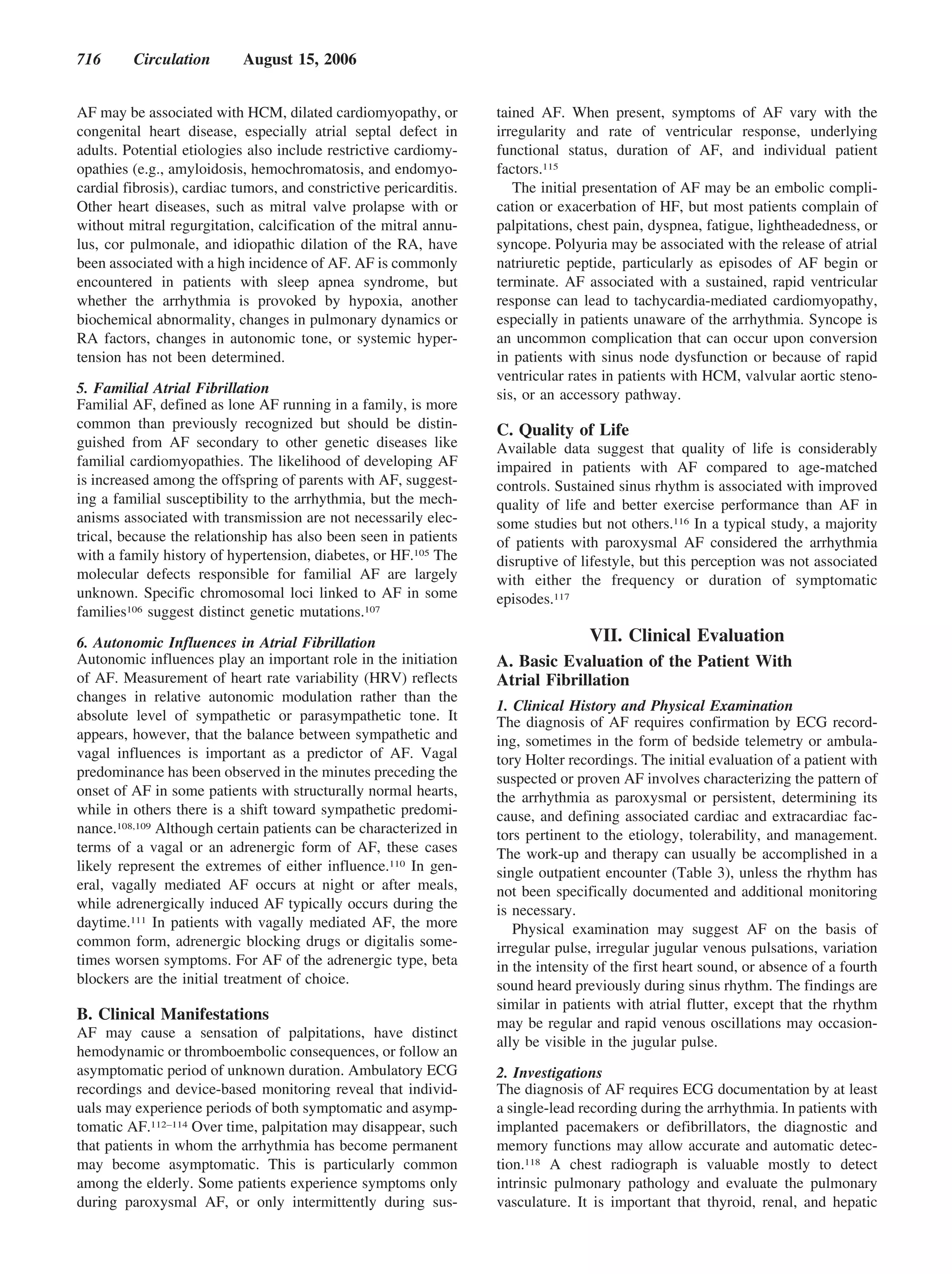 716      Circulation        August 15, 2006


AF may be associated with HCM, dilated cardiomyopathy, or           tained AF. When present, symptoms of AF vary with the
congenital heart disease, especially atrial septal defect in        irregularity and rate of ventricular response, underlying
adults. Potential etiologies also include restrictive cardiomy-     functional status, duration of AF, and individual patient
opathies (e.g., amyloidosis, hemochromatosis, and endomyo-          factors.115
cardial fibrosis), cardiac tumors, and constrictive pericarditis.      The initial presentation of AF may be an embolic compli-
Other heart diseases, such as mitral valve prolapse with or         cation or exacerbation of HF, but most patients complain of
without mitral regurgitation, calcification of the mitral annu-     palpitations, chest pain, dyspnea, fatigue, lightheadedness, or
lus, cor pulmonale, and idiopathic dilation of the RA, have         syncope. Polyuria may be associated with the release of atrial
been associated with a high incidence of AF. AF is commonly         natriuretic peptide, particularly as episodes of AF begin or
encountered in patients with sleep apnea syndrome, but              terminate. AF associated with a sustained, rapid ventricular
whether the arrhythmia is provoked by hypoxia, another              response can lead to tachycardia-mediated cardiomyopathy,
biochemical abnormality, changes in pulmonary dynamics or           especially in patients unaware of the arrhythmia. Syncope is
RA factors, changes in autonomic tone, or systemic hyper-           an uncommon complication that can occur upon conversion
tension has not been determined.                                    in patients with sinus node dysfunction or because of rapid
                                                                    ventricular rates in patients with HCM, valvular aortic steno-
5. Familial Atrial Fibrillation                                     sis, or an accessory pathway.
Familial AF, defined as lone AF running in a family, is more
common than previously recognized but should be distin-             C. Quality of Life
guished from AF secondary to other genetic diseases like            Available data suggest that quality of life is considerably
familial cardiomyopathies. The likelihood of developing AF          impaired in patients with AF compared to age-matched
is increased among the offspring of parents with AF, suggest-       controls. Sustained sinus rhythm is associated with improved
ing a familial susceptibility to the arrhythmia, but the mech-      quality of life and better exercise performance than AF in
anisms associated with transmission are not necessarily elec-       some studies but not others.116 In a typical study, a majority
trical, because the relationship has also been seen in patients     of patients with paroxysmal AF considered the arrhythmia
with a family history of hypertension, diabetes, or HF.105 The      disruptive of lifestyle, but this perception was not associated
molecular defects responsible for familial AF are largely           with either the frequency or duration of symptomatic
unknown. Specific chromosomal loci linked to AF in some             episodes.117
families106 suggest distinct genetic mutations.107

6. Autonomic Influences in Atrial Fibrillation                                     VII. Clinical Evaluation
Autonomic influences play an important role in the initiation       A. Basic Evaluation of the Patient With
of AF. Measurement of heart rate variability (HRV) reflects         Atrial Fibrillation
changes in relative autonomic modulation rather than the
                                                                    1. Clinical History and Physical Examination
absolute level of sympathetic or parasympathetic tone. It           The diagnosis of AF requires confirmation by ECG record-
appears, however, that the balance between sympathetic and          ing, sometimes in the form of bedside telemetry or ambula-
vagal influences is important as a predictor of AF. Vagal           tory Holter recordings. The initial evaluation of a patient with
predominance has been observed in the minutes preceding the         suspected or proven AF involves characterizing the pattern of
onset of AF in some patients with structurally normal hearts,       the arrhythmia as paroxysmal or persistent, determining its
while in others there is a shift toward sympathetic predomi-        cause, and defining associated cardiac and extracardiac fac-
nance.108,109 Although certain patients can be characterized in     tors pertinent to the etiology, tolerability, and management.
terms of a vagal or an adrenergic form of AF, these cases           The work-up and therapy can usually be accomplished in a
likely represent the extremes of either influence.110 In gen-       single outpatient encounter (Table 3), unless the rhythm has
eral, vagally mediated AF occurs at night or after meals,           not been specifically documented and additional monitoring
while adrenergically induced AF typically occurs during the         is necessary.
daytime.111 In patients with vagally mediated AF, the more             Physical examination may suggest AF on the basis of
common form, adrenergic blocking drugs or digitalis some-           irregular pulse, irregular jugular venous pulsations, variation
times worsen symptoms. For AF of the adrenergic type, beta          in the intensity of the first heart sound, or absence of a fourth
blockers are the initial treatment of choice.                       sound heard previously during sinus rhythm. The findings are
                                                                    similar in patients with atrial flutter, except that the rhythm
B. Clinical Manifestations                                          may be regular and rapid venous oscillations may occasion-
AF may cause a sensation of palpitations, have distinct
                                                                    ally be visible in the jugular pulse.
hemodynamic or thromboembolic consequences, or follow an
asymptomatic period of unknown duration. Ambulatory ECG             2. Investigations
recordings and device-based monitoring reveal that individ-         The diagnosis of AF requires ECG documentation by at least
uals may experience periods of both symptomatic and asymp-          a single-lead recording during the arrhythmia. In patients with
tomatic AF.112–114 Over time, palpitation may disappear, such       implanted pacemakers or defibrillators, the diagnostic and
that patients in whom the arrhythmia has become permanent           memory functions may allow accurate and automatic detec-
may become asymptomatic. This is particularly common                tion.118 A chest radiograph is valuable mostly to detect
among the elderly. Some patients experience symptoms only           intrinsic pulmonary pathology and evaluate the pulmonary
during paroxysmal AF, or only intermittently during sus-            vasculature. It is important that thyroid, renal, and hepatic
 