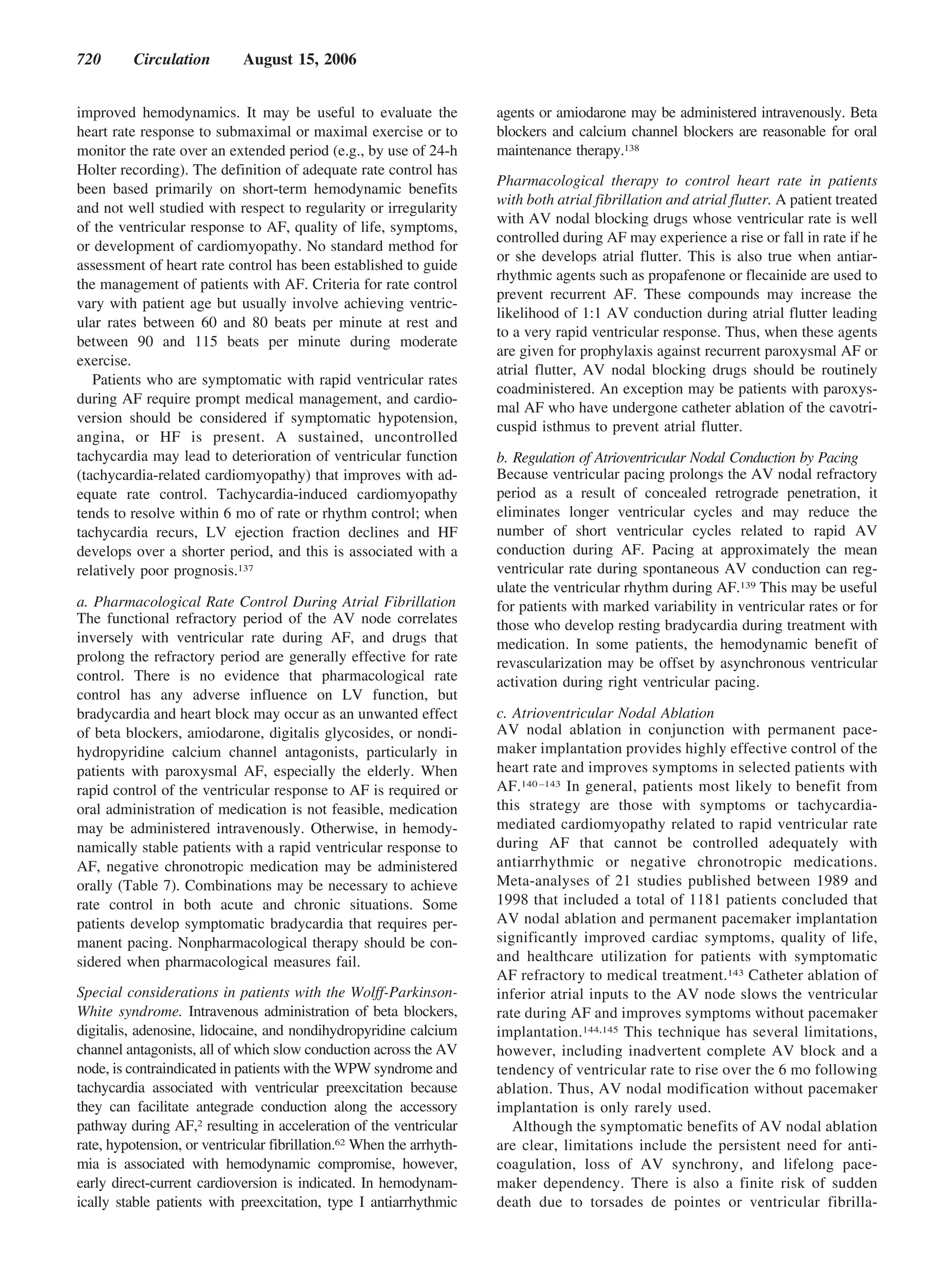 720       Circulation        August 15, 2006


improved hemodynamics. It may be useful to evaluate the               agents or amiodarone may be administered intravenously. Beta
heart rate response to submaximal or maximal exercise or to           blockers and calcium channel blockers are reasonable for oral
monitor the rate over an extended period (e.g., by use of 24-h        maintenance therapy.138
Holter recording). The definition of adequate rate control has
                                                                      Pharmacological therapy to control heart rate in patients
been based primarily on short-term hemodynamic benefits
                                                                      with both atrial fibrillation and atrial flutter. A patient treated
and not well studied with respect to regularity or irregularity
                                                                      with AV nodal blocking drugs whose ventricular rate is well
of the ventricular response to AF, quality of life, symptoms,
                                                                      controlled during AF may experience a rise or fall in rate if he
or development of cardiomyopathy. No standard method for
                                                                      or she develops atrial flutter. This is also true when antiar-
assessment of heart rate control has been established to guide
                                                                      rhythmic agents such as propafenone or flecainide are used to
the management of patients with AF. Criteria for rate control
                                                                      prevent recurrent AF. These compounds may increase the
vary with patient age but usually involve achieving ventric-
                                                                      likelihood of 1:1 AV conduction during atrial flutter leading
ular rates between 60 and 80 beats per minute at rest and
                                                                      to a very rapid ventricular response. Thus, when these agents
between 90 and 115 beats per minute during moderate
                                                                      are given for prophylaxis against recurrent paroxysmal AF or
exercise.
                                                                      atrial flutter, AV nodal blocking drugs should be routinely
   Patients who are symptomatic with rapid ventricular rates
                                                                      coadministered. An exception may be patients with paroxys-
during AF require prompt medical management, and cardio-
                                                                      mal AF who have undergone catheter ablation of the cavotri-
version should be considered if symptomatic hypotension,
                                                                      cuspid isthmus to prevent atrial flutter.
angina, or HF is present. A sustained, uncontrolled
tachycardia may lead to deterioration of ventricular function         b. Regulation of Atrioventricular Nodal Conduction by Pacing
(tachycardia-related cardiomyopathy) that improves with ad-           Because ventricular pacing prolongs the AV nodal refractory
equate rate control. Tachycardia-induced cardiomyopathy               period as a result of concealed retrograde penetration, it
tends to resolve within 6 mo of rate or rhythm control; when          eliminates longer ventricular cycles and may reduce the
tachycardia recurs, LV ejection fraction declines and HF              number of short ventricular cycles related to rapid AV
develops over a shorter period, and this is associated with a         conduction during AF. Pacing at approximately the mean
relatively poor prognosis.137                                         ventricular rate during spontaneous AV conduction can reg-
                                                                      ulate the ventricular rhythm during AF.139 This may be useful
a. Pharmacological Rate Control During Atrial Fibrillation            for patients with marked variability in ventricular rates or for
The functional refractory period of the AV node correlates            those who develop resting bradycardia during treatment with
inversely with ventricular rate during AF, and drugs that             medication. In some patients, the hemodynamic benefit of
prolong the refractory period are generally effective for rate        revascularization may be offset by asynchronous ventricular
control. There is no evidence that pharmacological rate               activation during right ventricular pacing.
control has any adverse influence on LV function, but
bradycardia and heart block may occur as an unwanted effect           c. Atrioventricular Nodal Ablation
of beta blockers, amiodarone, digitalis glycosides, or nondi-         AV nodal ablation in conjunction with permanent pace-
hydropyridine calcium channel antagonists, particularly in            maker implantation provides highly effective control of the
patients with paroxysmal AF, especially the elderly. When             heart rate and improves symptoms in selected patients with
rapid control of the ventricular response to AF is required or        AF.140 –143 In general, patients most likely to benefit from
oral administration of medication is not feasible, medication         this strategy are those with symptoms or tachycardia-
may be administered intravenously. Otherwise, in hemody-              mediated cardiomyopathy related to rapid ventricular rate
namically stable patients with a rapid ventricular response to        during AF that cannot be controlled adequately with
AF, negative chronotropic medication may be administered              antiarrhythmic or negative chronotropic medications.
orally (Table 7). Combinations may be necessary to achieve            Meta-analyses of 21 studies published between 1989 and
rate control in both acute and chronic situations. Some               1998 that included a total of 1181 patients concluded that
patients develop symptomatic bradycardia that requires per-           AV nodal ablation and permanent pacemaker implantation
manent pacing. Nonpharmacological therapy should be con-              significantly improved cardiac symptoms, quality of life,
sidered when pharmacological measures fail.                           and healthcare utilization for patients with symptomatic
                                                                      AF refractory to medical treatment.143 Catheter ablation of
Special considerations in patients with the Wolff-Parkinson-          inferior atrial inputs to the AV node slows the ventricular
White syndrome. Intravenous administration of beta blockers,          rate during AF and improves symptoms without pacemaker
digitalis, adenosine, lidocaine, and nondihydropyridine calcium       implantation.144,145 This technique has several limitations,
channel antagonists, all of which slow conduction across the AV       however, including inadvertent complete AV block and a
node, is contraindicated in patients with the WPW syndrome and        tendency of ventricular rate to rise over the 6 mo following
tachycardia associated with ventricular preexcitation because         ablation. Thus, AV nodal modification without pacemaker
they can facilitate antegrade conduction along the accessory          implantation is only rarely used.
pathway during AF,2 resulting in acceleration of the ventricular         Although the symptomatic benefits of AV nodal ablation
rate, hypotension, or ventricular fibrillation.62 When the arrhyth-   are clear, limitations include the persistent need for anti-
mia is associated with hemodynamic compromise, however,               coagulation, loss of AV synchrony, and lifelong pace-
early direct-current cardioversion is indicated. In hemodynam-        maker dependency. There is also a finite risk of sudden
ically stable patients with preexcitation, type I antiarrhythmic      death due to torsades de pointes or ventricular fibrilla-
 