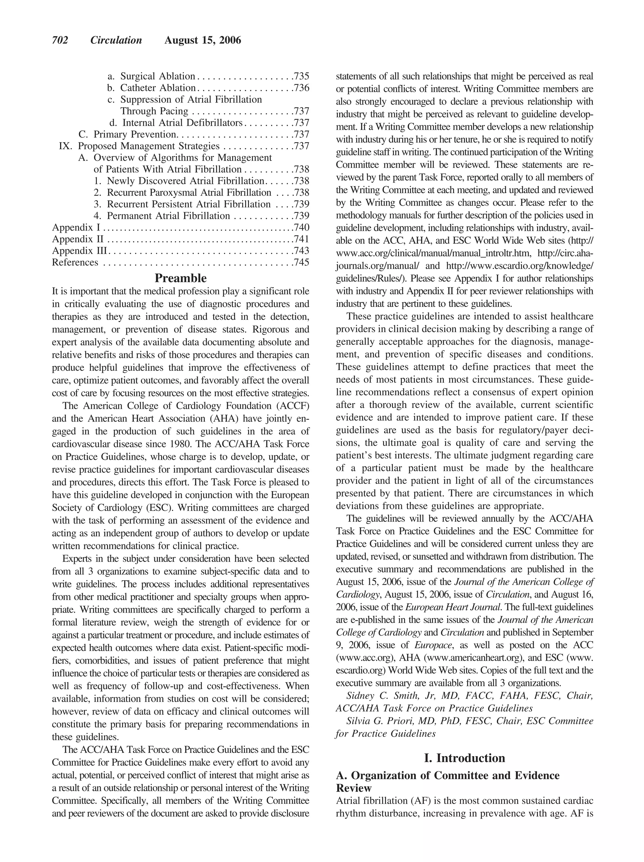 702            Circulation                   August 15, 2006


             a. Surgical Ablation . . . . . . . . . . . . . . . . . . .735                                  statements of all such relationships that might be perceived as real
             b. Catheter Ablation . . . . . . . . . . . . . . . . . . .736                                  or potential conflicts of interest. Writing Committee members are
             c. Suppression of Atrial Fibrillation                                                          also strongly encouraged to declare a previous relationship with
                   Through Pacing . . . . . . . . . . . . . . . . . . . .737                                industry that might be perceived as relevant to guideline develop-
              d. Internal Atrial Defibrillators . . . . . . . . . .737                                      ment. If a Writing Committee member develops a new relationship
      C. Primary Prevention. . . . . . . . . . . . . . . . . . . . . . .737                                 with industry during his or her tenure, he or she is required to notify
 IX. Proposed Management Strategies . . . . . . . . . . . . . .737
                                                                                                            guideline staff in writing. The continued participation of the Writing
      A. Overview of Algorithms for Management
         of Patients With Atrial Fibrillation . . . . . . . . . .738                                        Committee member will be reviewed. These statements are re-
         1. Newly Discovered Atrial Fibrillation. . . . . .738                                              viewed by the parent Task Force, reported orally to all members of
         2. Recurrent Paroxysmal Atrial Fibrillation . . . .738                                             the Writing Committee at each meeting, and updated and reviewed
         3. Recurrent Persistent Atrial Fibrillation . . . .739                                             by the Writing Committee as changes occur. Please refer to the
         4. Permanent Atrial Fibrillation . . . . . . . . . . . .739                                        methodology manuals for further description of the policies used in
Appendix I . . . . . . . . . . . . . . . . . . . . . . . . . . . . . . . . . . . . . . . . . . . . . .740   guideline development, including relationships with industry, avail-
Appendix II . . . . . . . . . . . . . . . . . . . . . . . . . . . . . . . . . . . . . . . . . . . . .741    able on the ACC, AHA, and ESC World Wide Web sites (http://
Appendix III . . . . . . . . . . . . . . . . . . . . . . . . . . . . . . . . . . . .743                     www.acc.org/clinical/manual/manual_introltr.htm, http://circ.aha-
References . . . . . . . . . . . . . . . . . . . . . . . . . . . . . . . . . . . . .745                     journals.org/manual/ and http://www.escardio.org/knowledge/
                                         Preamble                                                           guidelines/Rules/). Please see Appendix I for author relationships
It is important that the medical profession play a significant role                                         with industry and Appendix II for peer reviewer relationships with
in critically evaluating the use of diagnostic procedures and                                               industry that are pertinent to these guidelines.
therapies as they are introduced and tested in the detection,                                                  These practice guidelines are intended to assist healthcare
management, or prevention of disease states. Rigorous and                                                   providers in clinical decision making by describing a range of
expert analysis of the available data documenting absolute and                                              generally acceptable approaches for the diagnosis, manage-
relative benefits and risks of those procedures and therapies can                                           ment, and prevention of specific diseases and conditions.
produce helpful guidelines that improve the effectiveness of                                                These guidelines attempt to define practices that meet the
care, optimize patient outcomes, and favorably affect the overall                                           needs of most patients in most circumstances. These guide-
cost of care by focusing resources on the most effective strategies.                                        line recommendations reflect a consensus of expert opinion
    The American College of Cardiology Foundation (ACCF)                                                    after a thorough review of the available, current scientific
and the American Heart Association (AHA) have jointly en-                                                   evidence and are intended to improve patient care. If these
gaged in the production of such guidelines in the area of                                                   guidelines are used as the basis for regulatory/payer deci-
cardiovascular disease since 1980. The ACC/AHA Task Force                                                   sions, the ultimate goal is quality of care and serving the
on Practice Guidelines, whose charge is to develop, update, or                                              patient’s best interests. The ultimate judgment regarding care
revise practice guidelines for important cardiovascular diseases                                            of a particular patient must be made by the healthcare
and procedures, directs this effort. The Task Force is pleased to                                           provider and the patient in light of all of the circumstances
have this guideline developed in conjunction with the European                                              presented by that patient. There are circumstances in which
Society of Cardiology (ESC). Writing committees are charged                                                 deviations from these guidelines are appropriate.
with the task of performing an assessment of the evidence and                                                  The guidelines will be reviewed annually by the ACC/AHA
acting as an independent group of authors to develop or update                                              Task Force on Practice Guidelines and the ESC Committee for
written recommendations for clinical practice.                                                              Practice Guidelines and will be considered current unless they are
    Experts in the subject under consideration have been selected                                           updated, revised, or sunsetted and withdrawn from distribution. The
from all 3 organizations to examine subject-specific data and to                                            executive summary and recommendations are published in the
write guidelines. The process includes additional representatives                                           August 15, 2006, issue of the Journal of the American College of
from other medical practitioner and specialty groups when appro-                                            Cardiology, August 15, 2006, issue of Circulation, and August 16,
priate. Writing committees are specifically charged to perform a                                            2006, issue of the European Heart Journal. The full-text guidelines
formal literature review, weigh the strength of evidence for or                                             are e-published in the same issues of the Journal of the American
against a particular treatment or procedure, and include estimates of                                       College of Cardiology and Circulation and published in September
expected health outcomes where data exist. Patient-specific modi-                                           9, 2006, issue of Europace, as well as posted on the ACC
fiers, comorbidities, and issues of patient preference that might                                           (www.acc.org), AHA (www.americanheart.org), and ESC (www.
influence the choice of particular tests or therapies are considered as                                     escardio.org) World Wide Web sites. Copies of the full text and the
well as frequency of follow-up and cost-effectiveness. When                                                 executive summary are available from all 3 organizations.
available, information from studies on cost will be considered;                                                Sidney C. Smith, Jr, MD, FACC, FAHA, FESC, Chair,
however, review of data on efficacy and clinical outcomes will                                              ACC/AHA Task Force on Practice Guidelines
constitute the primary basis for preparing recommendations in                                                  Silvia G. Priori, MD, PhD, FESC, Chair, ESC Committee
these guidelines.                                                                                           for Practice Guidelines
    The ACC/AHA Task Force on Practice Guidelines and the ESC
Committee for Practice Guidelines make every effort to avoid any                                                                    I. Introduction
actual, potential, or perceived conflict of interest that might arise as                                    A. Organization of Committee and Evidence
a result of an outside relationship or personal interest of the Writing                                     Review
Committee. Specifically, all members of the Writing Committee                                               Atrial fibrillation (AF) is the most common sustained cardiac
and peer reviewers of the document are asked to provide disclosure                                          rhythm disturbance, increasing in prevalence with age. AF is
 