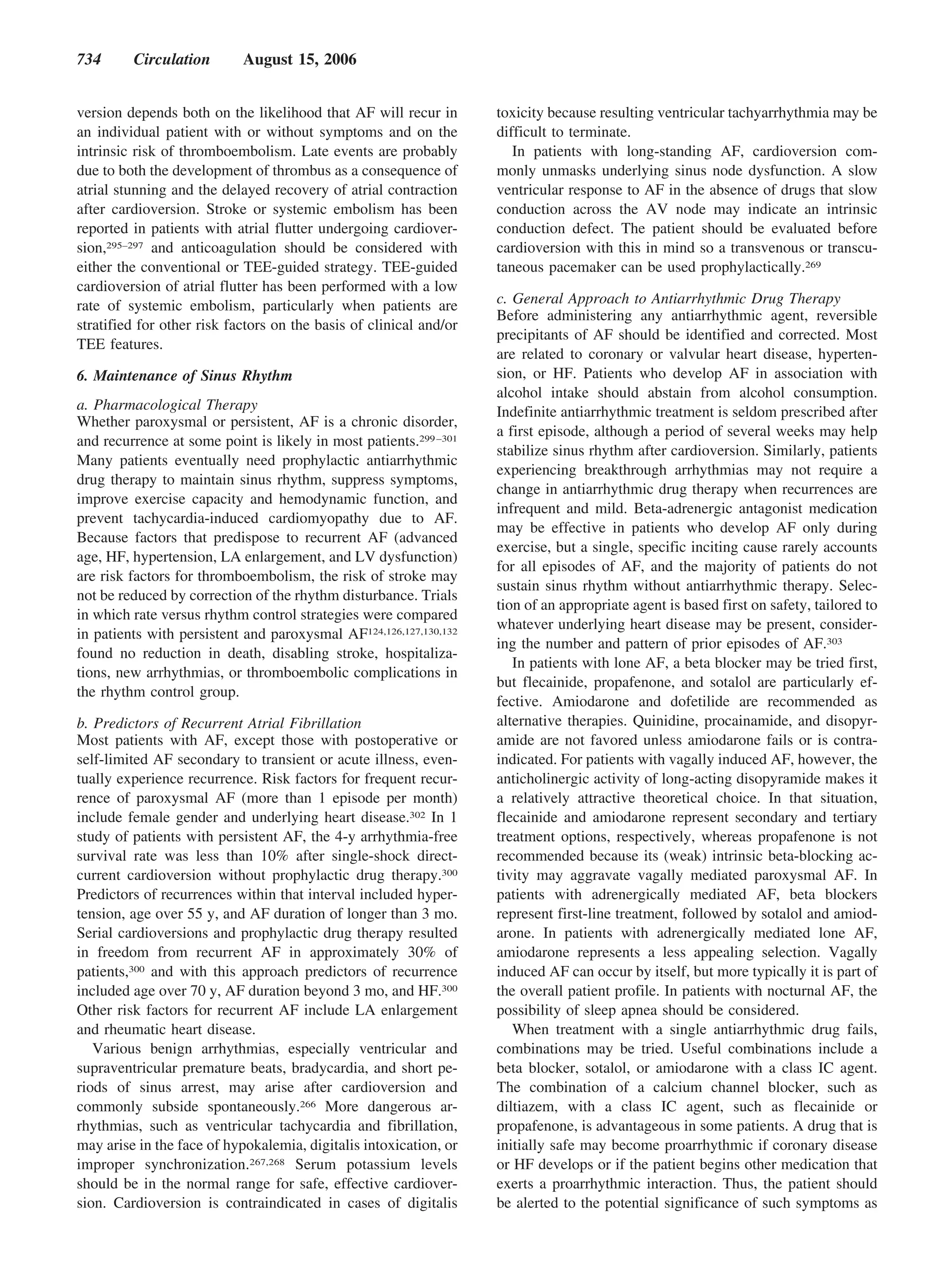 734      Circulation        August 15, 2006


version depends both on the likelihood that AF will recur in        toxicity because resulting ventricular tachyarrhythmia may be
an individual patient with or without symptoms and on the           difficult to terminate.
intrinsic risk of thromboembolism. Late events are probably            In patients with long-standing AF, cardioversion com-
due to both the development of thrombus as a consequence of         monly unmasks underlying sinus node dysfunction. A slow
atrial stunning and the delayed recovery of atrial contraction      ventricular response to AF in the absence of drugs that slow
after cardioversion. Stroke or systemic embolism has been           conduction across the AV node may indicate an intrinsic
reported in patients with atrial flutter undergoing cardiover-      conduction defect. The patient should be evaluated before
sion,295–297 and anticoagulation should be considered with          cardioversion with this in mind so a transvenous or transcu-
either the conventional or TEE-guided strategy. TEE-guided          taneous pacemaker can be used prophylactically.269
cardioversion of atrial flutter has been performed with a low
rate of systemic embolism, particularly when patients are           c. General Approach to Antiarrhythmic Drug Therapy
                                                                    Before administering any antiarrhythmic agent, reversible
stratified for other risk factors on the basis of clinical and/or
                                                                    precipitants of AF should be identified and corrected. Most
TEE features.
                                                                    are related to coronary or valvular heart disease, hyperten-
6. Maintenance of Sinus Rhythm                                      sion, or HF. Patients who develop AF in association with
                                                                    alcohol intake should abstain from alcohol consumption.
a. Pharmacological Therapy                                          Indefinite antiarrhythmic treatment is seldom prescribed after
Whether paroxysmal or persistent, AF is a chronic disorder,
                                                                    a first episode, although a period of several weeks may help
and recurrence at some point is likely in most patients.299 –301
                                                                    stabilize sinus rhythm after cardioversion. Similarly, patients
Many patients eventually need prophylactic antiarrhythmic
                                                                    experiencing breakthrough arrhythmias may not require a
drug therapy to maintain sinus rhythm, suppress symptoms,
                                                                    change in antiarrhythmic drug therapy when recurrences are
improve exercise capacity and hemodynamic function, and
                                                                    infrequent and mild. Beta-adrenergic antagonist medication
prevent tachycardia-induced cardiomyopathy due to AF.
                                                                    may be effective in patients who develop AF only during
Because factors that predispose to recurrent AF (advanced
                                                                    exercise, but a single, specific inciting cause rarely accounts
age, HF, hypertension, LA enlargement, and LV dysfunction)
                                                                    for all episodes of AF, and the majority of patients do not
are risk factors for thromboembolism, the risk of stroke may
                                                                    sustain sinus rhythm without antiarrhythmic therapy. Selec-
not be reduced by correction of the rhythm disturbance. Trials
                                                                    tion of an appropriate agent is based first on safety, tailored to
in which rate versus rhythm control strategies were compared
                                                                    whatever underlying heart disease may be present, consider-
in patients with persistent and paroxysmal AF124,126,127,130,132
                                                                    ing the number and pattern of prior episodes of AF.303
found no reduction in death, disabling stroke, hospitaliza-
                                                                       In patients with lone AF, a beta blocker may be tried first,
tions, new arrhythmias, or thromboembolic complications in
                                                                    but flecainide, propafenone, and sotalol are particularly ef-
the rhythm control group.
                                                                    fective. Amiodarone and dofetilide are recommended as
b. Predictors of Recurrent Atrial Fibrillation                      alternative therapies. Quinidine, procainamide, and disopyr-
Most patients with AF, except those with postoperative or           amide are not favored unless amiodarone fails or is contra-
self-limited AF secondary to transient or acute illness, even-      indicated. For patients with vagally induced AF, however, the
tually experience recurrence. Risk factors for frequent recur-      anticholinergic activity of long-acting disopyramide makes it
rence of paroxysmal AF (more than 1 episode per month)              a relatively attractive theoretical choice. In that situation,
include female gender and underlying heart disease.302 In 1         flecainide and amiodarone represent secondary and tertiary
study of patients with persistent AF, the 4-y arrhythmia-free       treatment options, respectively, whereas propafenone is not
survival rate was less than 10% after single-shock direct-          recommended because its (weak) intrinsic beta-blocking ac-
current cardioversion without prophylactic drug therapy.300         tivity may aggravate vagally mediated paroxysmal AF. In
Predictors of recurrences within that interval included hyper-      patients with adrenergically mediated AF, beta blockers
tension, age over 55 y, and AF duration of longer than 3 mo.        represent first-line treatment, followed by sotalol and amiod-
Serial cardioversions and prophylactic drug therapy resulted        arone. In patients with adrenergically mediated lone AF,
in freedom from recurrent AF in approximately 30% of                amiodarone represents a less appealing selection. Vagally
patients,300 and with this approach predictors of recurrence        induced AF can occur by itself, but more typically it is part of
included age over 70 y, AF duration beyond 3 mo, and HF.300         the overall patient profile. In patients with nocturnal AF, the
Other risk factors for recurrent AF include LA enlargement          possibility of sleep apnea should be considered.
and rheumatic heart disease.                                           When treatment with a single antiarrhythmic drug fails,
   Various benign arrhythmias, especially ventricular and           combinations may be tried. Useful combinations include a
supraventricular premature beats, bradycardia, and short pe-        beta blocker, sotalol, or amiodarone with a class IC agent.
riods of sinus arrest, may arise after cardioversion and            The combination of a calcium channel blocker, such as
commonly subside spontaneously.266 More dangerous ar-               diltiazem, with a class IC agent, such as flecainide or
rhythmias, such as ventricular tachycardia and fibrillation,        propafenone, is advantageous in some patients. A drug that is
may arise in the face of hypokalemia, digitalis intoxication, or    initially safe may become proarrhythmic if coronary disease
improper synchronization.267,268 Serum potassium levels             or HF develops or if the patient begins other medication that
should be in the normal range for safe, effective cardiover-        exerts a proarrhythmic interaction. Thus, the patient should
sion. Cardioversion is contraindicated in cases of digitalis        be alerted to the potential significance of such symptoms as
 