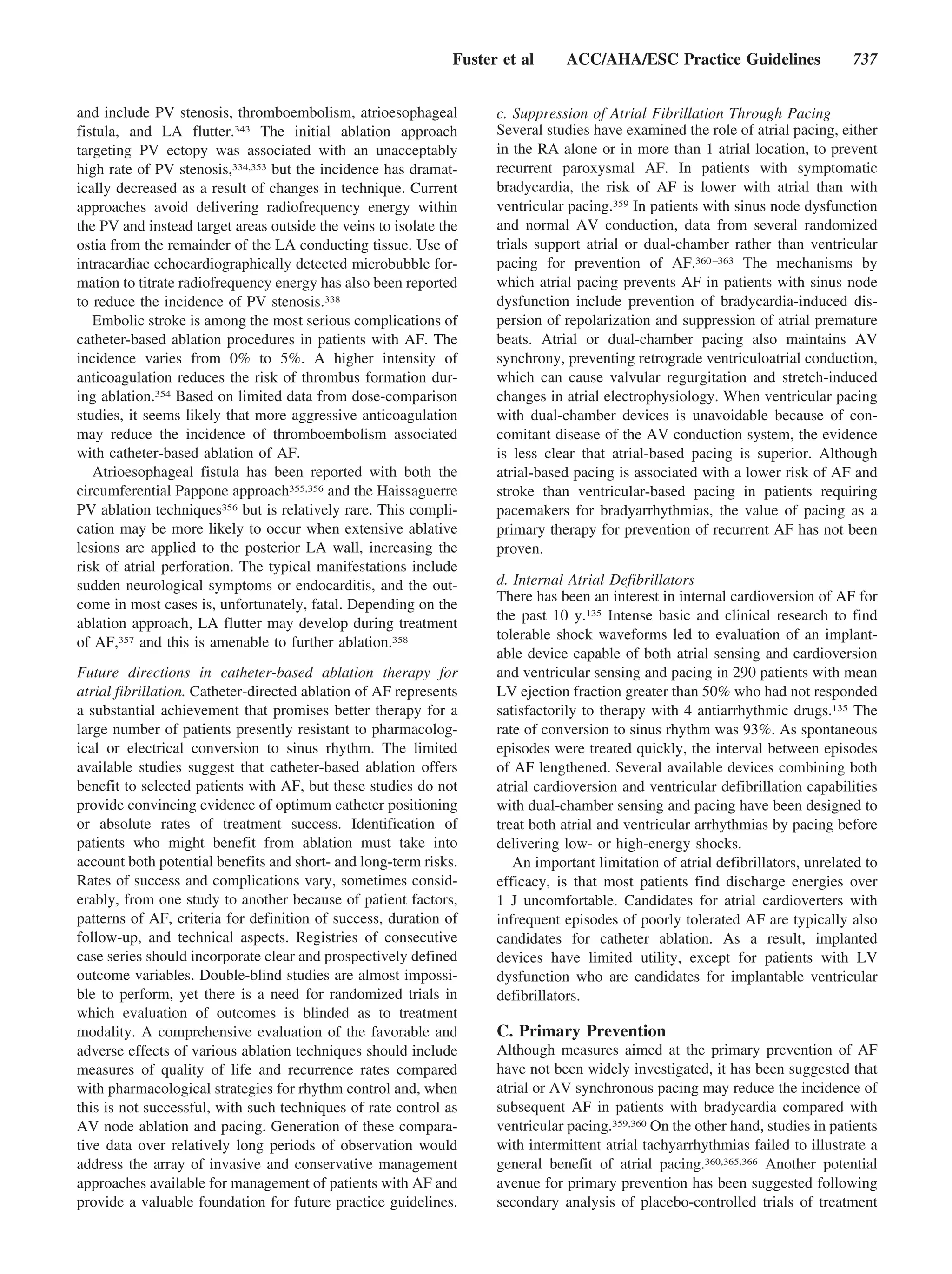 Fuster et al     ACC/AHA/ESC Practice Guidelines                  737


and include PV stenosis, thromboembolism, atrioesophageal            c. Suppression of Atrial Fibrillation Through Pacing
fistula, and LA flutter.343 The initial ablation approach            Several studies have examined the role of atrial pacing, either
targeting PV ectopy was associated with an unacceptably              in the RA alone or in more than 1 atrial location, to prevent
high rate of PV stenosis,334,353 but the incidence has dramat-       recurrent paroxysmal AF. In patients with symptomatic
ically decreased as a result of changes in technique. Current        bradycardia, the risk of AF is lower with atrial than with
approaches avoid delivering radiofrequency energy within             ventricular pacing.359 In patients with sinus node dysfunction
the PV and instead target areas outside the veins to isolate the     and normal AV conduction, data from several randomized
ostia from the remainder of the LA conducting tissue. Use of         trials support atrial or dual-chamber rather than ventricular
intracardiac echocardiographically detected microbubble for-         pacing for prevention of AF.360 –363 The mechanisms by
mation to titrate radiofrequency energy has also been reported       which atrial pacing prevents AF in patients with sinus node
to reduce the incidence of PV stenosis.338                           dysfunction include prevention of bradycardia-induced dis-
   Embolic stroke is among the most serious complications of         persion of repolarization and suppression of atrial premature
catheter-based ablation procedures in patients with AF. The          beats. Atrial or dual-chamber pacing also maintains AV
incidence varies from 0% to 5%. A higher intensity of                synchrony, preventing retrograde ventriculoatrial conduction,
anticoagulation reduces the risk of thrombus formation dur-          which can cause valvular regurgitation and stretch-induced
ing ablation.354 Based on limited data from dose-comparison          changes in atrial electrophysiology. When ventricular pacing
studies, it seems likely that more aggressive anticoagulation        with dual-chamber devices is unavoidable because of con-
may reduce the incidence of thromboembolism associated               comitant disease of the AV conduction system, the evidence
with catheter-based ablation of AF.                                  is less clear that atrial-based pacing is superior. Although
   Atrioesophageal fistula has been reported with both the           atrial-based pacing is associated with a lower risk of AF and
circumferential Pappone approach355,356 and the Haissaguerre         stroke than ventricular-based pacing in patients requiring
PV ablation techniques356 but is relatively rare. This compli-       pacemakers for bradyarrhythmias, the value of pacing as a
cation may be more likely to occur when extensive ablative           primary therapy for prevention of recurrent AF has not been
lesions are applied to the posterior LA wall, increasing the         proven.
risk of atrial perforation. The typical manifestations include
sudden neurological symptoms or endocarditis, and the out-           d. Internal Atrial Defibrillators
                                                                     There has been an interest in internal cardioversion of AF for
come in most cases is, unfortunately, fatal. Depending on the
                                                                     the past 10 y.135 Intense basic and clinical research to find
ablation approach, LA flutter may develop during treatment
                                                                     tolerable shock waveforms led to evaluation of an implant-
of AF,357 and this is amenable to further ablation.358
                                                                     able device capable of both atrial sensing and cardioversion
Future directions in catheter-based ablation therapy for             and ventricular sensing and pacing in 290 patients with mean
atrial fibrillation. Catheter-directed ablation of AF represents     LV ejection fraction greater than 50% who had not responded
a substantial achievement that promises better therapy for a         satisfactorily to therapy with 4 antiarrhythmic drugs.135 The
large number of patients presently resistant to pharmacolog-         rate of conversion to sinus rhythm was 93%. As spontaneous
ical or electrical conversion to sinus rhythm. The limited           episodes were treated quickly, the interval between episodes
available studies suggest that catheter-based ablation offers        of AF lengthened. Several available devices combining both
benefit to selected patients with AF, but these studies do not       atrial cardioversion and ventricular defibrillation capabilities
provide convincing evidence of optimum catheter positioning          with dual-chamber sensing and pacing have been designed to
or absolute rates of treatment success. Identification of            treat both atrial and ventricular arrhythmias by pacing before
patients who might benefit from ablation must take into              delivering low- or high-energy shocks.
account both potential benefits and short- and long-term risks.         An important limitation of atrial defibrillators, unrelated to
Rates of success and complications vary, sometimes consid-           efficacy, is that most patients find discharge energies over
erably, from one study to another because of patient factors,        1 J uncomfortable. Candidates for atrial cardioverters with
patterns of AF, criteria for definition of success, duration of      infrequent episodes of poorly tolerated AF are typically also
follow-up, and technical aspects. Registries of consecutive          candidates for catheter ablation. As a result, implanted
case series should incorporate clear and prospectively defined       devices have limited utility, except for patients with LV
outcome variables. Double-blind studies are almost impossi-          dysfunction who are candidates for implantable ventricular
ble to perform, yet there is a need for randomized trials in         defibrillators.
which evaluation of outcomes is blinded as to treatment
modality. A comprehensive evaluation of the favorable and            C. Primary Prevention
adverse effects of various ablation techniques should include        Although measures aimed at the primary prevention of AF
measures of quality of life and recurrence rates compared            have not been widely investigated, it has been suggested that
with pharmacological strategies for rhythm control and, when         atrial or AV synchronous pacing may reduce the incidence of
this is not successful, with such techniques of rate control as      subsequent AF in patients with bradycardia compared with
AV node ablation and pacing. Generation of these compara-            ventricular pacing.359,360 On the other hand, studies in patients
tive data over relatively long periods of observation would          with intermittent atrial tachyarrhythmias failed to illustrate a
address the array of invasive and conservative management            general benefit of atrial pacing.360,365,366 Another potential
approaches available for management of patients with AF and          avenue for primary prevention has been suggested following
provide a valuable foundation for future practice guidelines.        secondary analysis of placebo-controlled trials of treatment
 