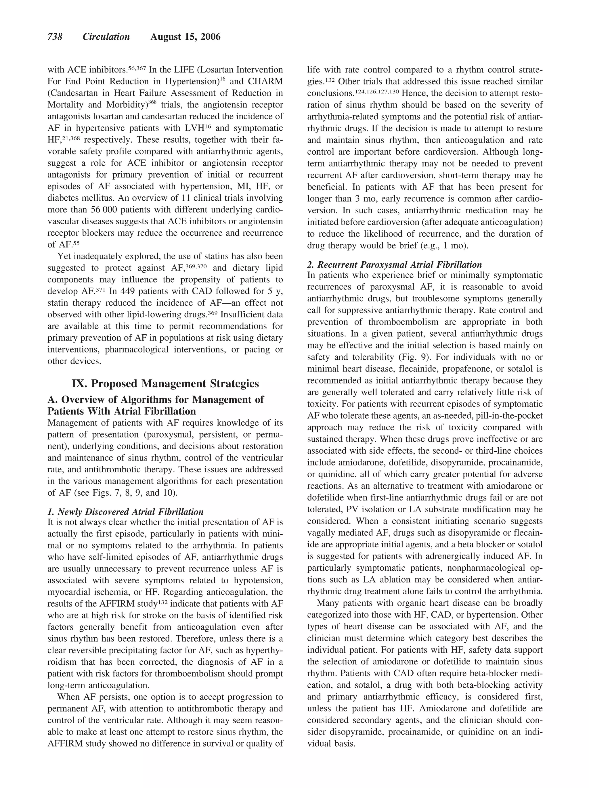 738      Circulation       August 15, 2006


with ACE inhibitors.56,367 In the LIFE (Losartan Intervention      life with rate control compared to a rhythm control strate-
For End Point Reduction in Hypertension)16 and CHARM               gies.132 Other trials that addressed this issue reached similar
(Candesartan in Heart Failure Assessment of Reduction in           conclusions.124,126,127,130 Hence, the decision to attempt resto-
Mortality and Morbidity)368 trials, the angiotensin receptor       ration of sinus rhythm should be based on the severity of
antagonists losartan and candesartan reduced the incidence of      arrhythmia-related symptoms and the potential risk of antiar-
AF in hypertensive patients with LVH16 and symptomatic             rhythmic drugs. If the decision is made to attempt to restore
HF,21,368 respectively. These results, together with their fa-     and maintain sinus rhythm, then anticoagulation and rate
vorable safety profile compared with antiarrhythmic agents,        control are important before cardioversion. Although long-
suggest a role for ACE inhibitor or angiotensin receptor           term antiarrhythmic therapy may not be needed to prevent
antagonists for primary prevention of initial or recurrent         recurrent AF after cardioversion, short-term therapy may be
episodes of AF associated with hypertension, MI, HF, or            beneficial. In patients with AF that has been present for
diabetes mellitus. An overview of 11 clinical trials involving     longer than 3 mo, early recurrence is common after cardio-
more than 56 000 patients with different underlying cardio-        version. In such cases, antiarrhythmic medication may be
vascular diseases suggests that ACE inhibitors or angiotensin      initiated before cardioversion (after adequate anticoagulation)
receptor blockers may reduce the occurrence and recurrence         to reduce the likelihood of recurrence, and the duration of
of AF.55                                                           drug therapy would be brief (e.g., 1 mo).
   Yet inadequately explored, the use of statins has also been
suggested to protect against AF,369,370 and dietary lipid          2. Recurrent Paroxysmal Atrial Fibrillation
components may influence the propensity of patients to             In patients who experience brief or minimally symptomatic
develop AF.371 In 449 patients with CAD followed for 5 y,          recurrences of paroxysmal AF, it is reasonable to avoid
statin therapy reduced the incidence of AF—an effect not           antiarrhythmic drugs, but troublesome symptoms generally
observed with other lipid-lowering drugs.369 Insufficient data     call for suppressive antiarrhythmic therapy. Rate control and
are available at this time to permit recommendations for           prevention of thromboembolism are appropriate in both
primary prevention of AF in populations at risk using dietary      situations. In a given patient, several antiarrhythmic drugs
interventions, pharmacological interventions, or pacing or         may be effective and the initial selection is based mainly on
other devices.                                                     safety and tolerability (Fig. 9). For individuals with no or
                                                                   minimal heart disease, flecainide, propafenone, or sotalol is
      IX. Proposed Management Strategies                           recommended as initial antiarrhythmic therapy because they
                                                                   are generally well tolerated and carry relatively little risk of
A. Overview of Algorithms for Management of                        toxicity. For patients with recurrent episodes of symptomatic
Patients With Atrial Fibrillation                                  AF who tolerate these agents, an as-needed, pill-in-the-pocket
Management of patients with AF requires knowledge of its           approach may reduce the risk of toxicity compared with
pattern of presentation (paroxysmal, persistent, or perma-         sustained therapy. When these drugs prove ineffective or are
nent), underlying conditions, and decisions about restoration      associated with side effects, the second- or third-line choices
and maintenance of sinus rhythm, control of the ventricular        include amiodarone, dofetilide, disopyramide, procainamide,
rate, and antithrombotic therapy. These issues are addressed       or quinidine, all of which carry greater potential for adverse
in the various management algorithms for each presentation
                                                                   reactions. As an alternative to treatment with amiodarone or
of AF (see Figs. 7, 8, 9, and 10).
                                                                   dofetilide when first-line antiarrhythmic drugs fail or are not
1. Newly Discovered Atrial Fibrillation                            tolerated, PV isolation or LA substrate modification may be
It is not always clear whether the initial presentation of AF is   considered. When a consistent initiating scenario suggests
actually the first episode, particularly in patients with mini-    vagally mediated AF, drugs such as disopyramide or flecain-
mal or no symptoms related to the arrhythmia. In patients          ide are appropriate initial agents, and a beta blocker or sotalol
who have self-limited episodes of AF, antiarrhythmic drugs         is suggested for patients with adrenergically induced AF. In
are usually unnecessary to prevent recurrence unless AF is         particularly symptomatic patients, nonpharmacological op-
associated with severe symptoms related to hypotension,            tions such as LA ablation may be considered when antiar-
myocardial ischemia, or HF. Regarding anticoagulation, the         rhythmic drug treatment alone fails to control the arrhythmia.
results of the AFFIRM study132 indicate that patients with AF         Many patients with organic heart disease can be broadly
who are at high risk for stroke on the basis of identified risk    categorized into those with HF, CAD, or hypertension. Other
factors generally benefit from anticoagulation even after          types of heart disease can be associated with AF, and the
sinus rhythm has been restored. Therefore, unless there is a       clinician must determine which category best describes the
clear reversible precipitating factor for AF, such as hyperthy-    individual patient. For patients with HF, safety data support
roidism that has been corrected, the diagnosis of AF in a          the selection of amiodarone or dofetilide to maintain sinus
patient with risk factors for thromboembolism should prompt        rhythm. Patients with CAD often require beta-blocker medi-
long-term anticoagulation.                                         cation, and sotalol, a drug with both beta-blocking activity
   When AF persists, one option is to accept progression to        and primary antiarrhythmic efficacy, is considered first,
permanent AF, with attention to antithrombotic therapy and         unless the patient has HF. Amiodarone and dofetilide are
control of the ventricular rate. Although it may seem reason-      considered secondary agents, and the clinician should con-
able to make at least one attempt to restore sinus rhythm, the     sider disopyramide, procainamide, or quinidine on an indi-
AFFIRM study showed no difference in survival or quality of        vidual basis.
 