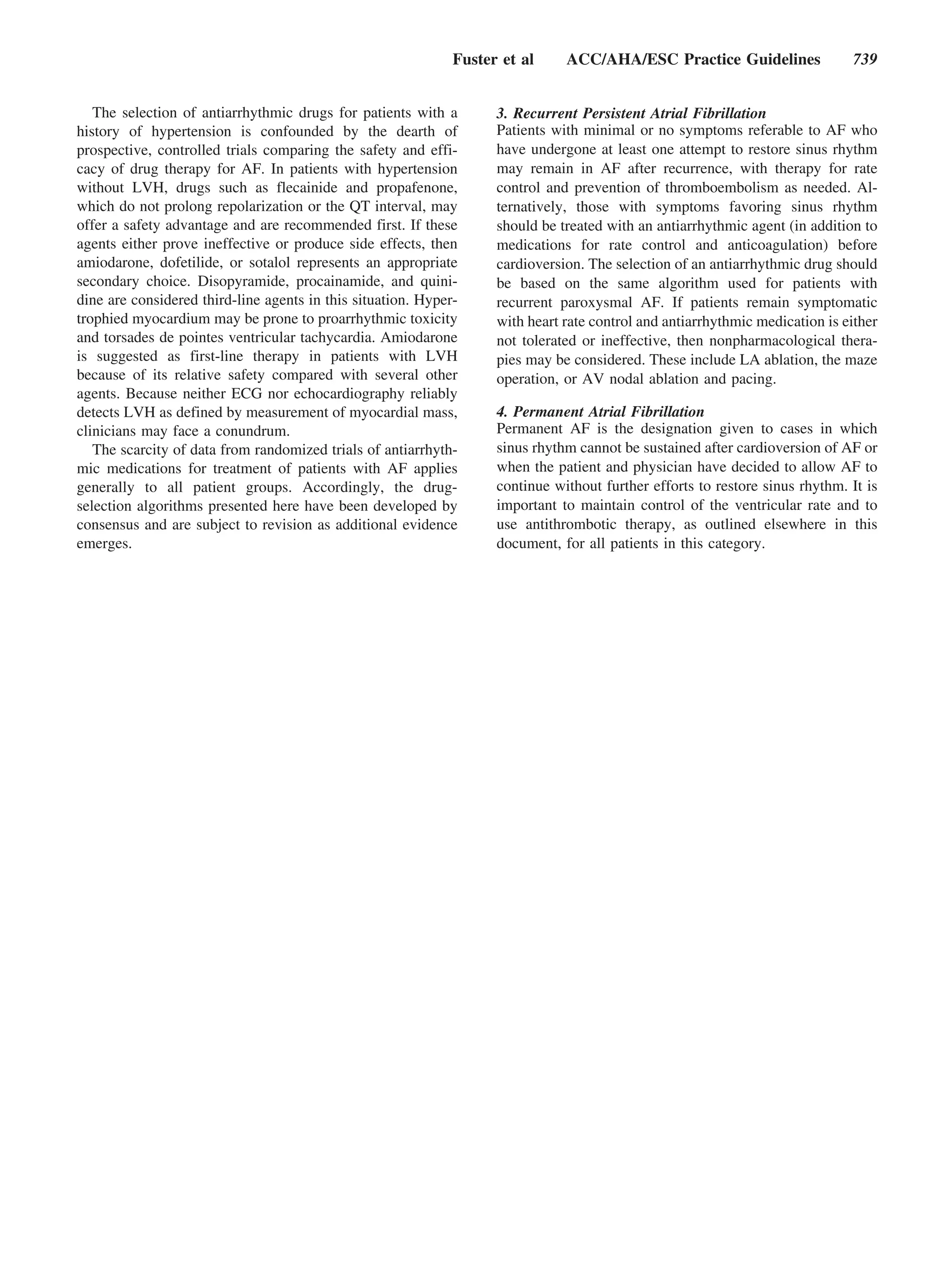 Fuster et al     ACC/AHA/ESC Practice Guidelines                739


   The selection of antiarrhythmic drugs for patients with a        3. Recurrent Persistent Atrial Fibrillation
history of hypertension is confounded by the dearth of              Patients with minimal or no symptoms referable to AF who
prospective, controlled trials comparing the safety and effi-       have undergone at least one attempt to restore sinus rhythm
cacy of drug therapy for AF. In patients with hypertension          may remain in AF after recurrence, with therapy for rate
without LVH, drugs such as flecainide and propafenone,              control and prevention of thromboembolism as needed. Al-
which do not prolong repolarization or the QT interval, may         ternatively, those with symptoms favoring sinus rhythm
offer a safety advantage and are recommended first. If these        should be treated with an antiarrhythmic agent (in addition to
agents either prove ineffective or produce side effects, then       medications for rate control and anticoagulation) before
amiodarone, dofetilide, or sotalol represents an appropriate        cardioversion. The selection of an antiarrhythmic drug should
secondary choice. Disopyramide, procainamide, and quini-            be based on the same algorithm used for patients with
dine are considered third-line agents in this situation. Hyper-     recurrent paroxysmal AF. If patients remain symptomatic
trophied myocardium may be prone to proarrhythmic toxicity          with heart rate control and antiarrhythmic medication is either
and torsades de pointes ventricular tachycardia. Amiodarone         not tolerated or ineffective, then nonpharmacological thera-
is suggested as first-line therapy in patients with LVH             pies may be considered. These include LA ablation, the maze
because of its relative safety compared with several other          operation, or AV nodal ablation and pacing.
agents. Because neither ECG nor echocardiography reliably
detects LVH as defined by measurement of myocardial mass,           4. Permanent Atrial Fibrillation
clinicians may face a conundrum.                                    Permanent AF is the designation given to cases in which
   The scarcity of data from randomized trials of antiarrhyth-      sinus rhythm cannot be sustained after cardioversion of AF or
mic medications for treatment of patients with AF applies           when the patient and physician have decided to allow AF to
generally to all patient groups. Accordingly, the drug-             continue without further efforts to restore sinus rhythm. It is
selection algorithms presented here have been developed by          important to maintain control of the ventricular rate and to
consensus and are subject to revision as additional evidence        use antithrombotic therapy, as outlined elsewhere in this
emerges.                                                            document, for all patients in this category.
 