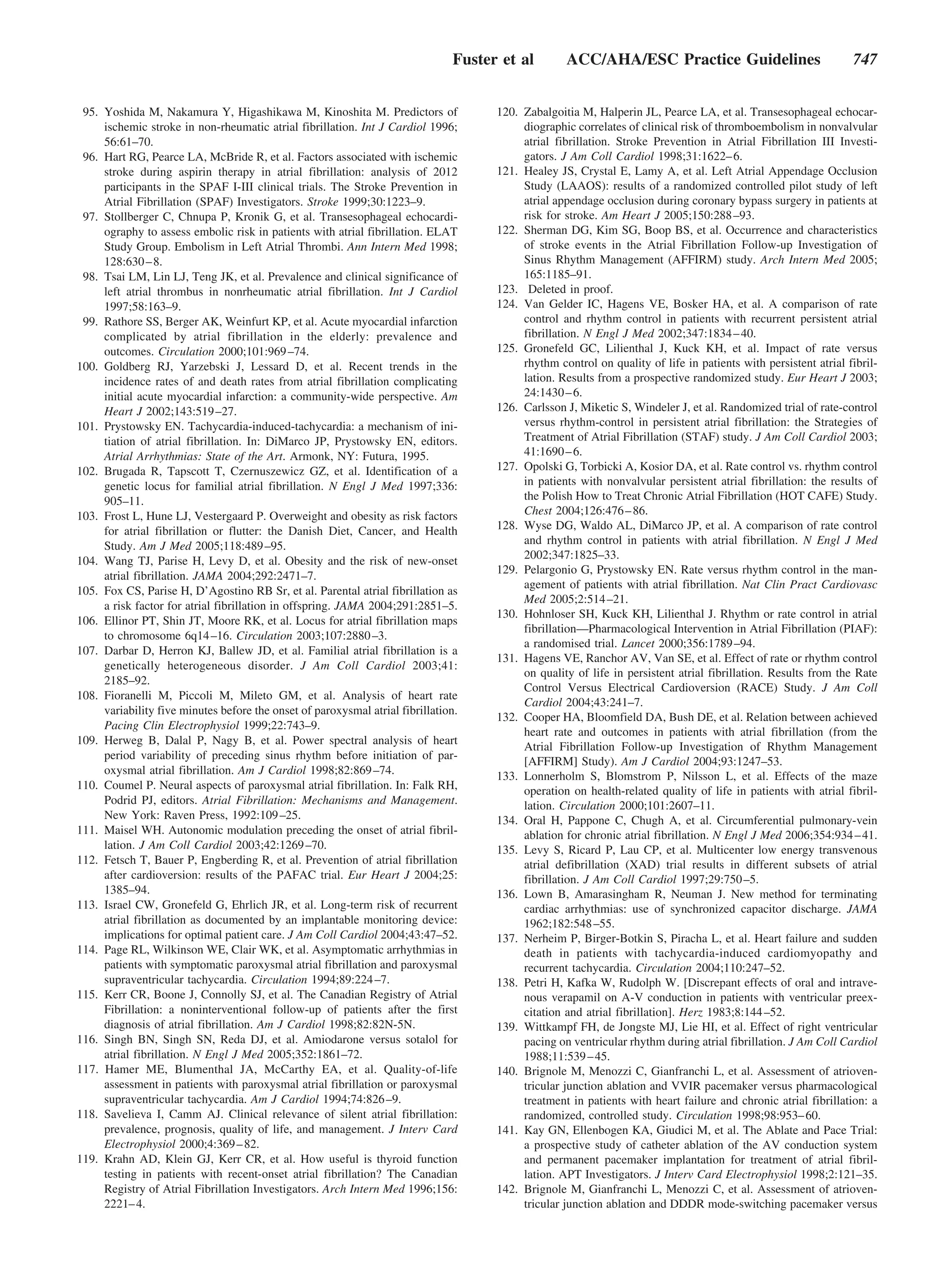 Fuster et al        ACC/AHA/ESC Practice Guidelines                              747


 95. Yoshida M, Nakamura Y, Higashikawa M, Kinoshita M. Predictors of                120. Zabalgoitia M, Halperin JL, Pearce LA, et al. Transesophageal echocar-
     ischemic stroke in non-rheumatic atrial fibrillation. Int J Cardiol 1996;            diographic correlates of clinical risk of thromboembolism in nonvalvular
     56:61–70.                                                                            atrial fibrillation. Stroke Prevention in Atrial Fibrillation III Investi-
 96. Hart RG, Pearce LA, McBride R, et al. Factors associated with ischemic               gators. J Am Coll Cardiol 1998;31:1622– 6.
     stroke during aspirin therapy in atrial fibrillation: analysis of 2012          121. Healey JS, Crystal E, Lamy A, et al. Left Atrial Appendage Occlusion
     participants in the SPAF I-III clinical trials. The Stroke Prevention in             Study (LAAOS): results of a randomized controlled pilot study of left
     Atrial Fibrillation (SPAF) Investigators. Stroke 1999;30:1223–9.                     atrial appendage occlusion during coronary bypass surgery in patients at
 97. Stollberger C, Chnupa P, Kronik G, et al. Transesophageal echocardi-                 risk for stroke. Am Heart J 2005;150:288 –93.
     ography to assess embolic risk in patients with atrial fibrillation. ELAT       122. Sherman DG, Kim SG, Boop BS, et al. Occurrence and characteristics
     Study Group. Embolism in Left Atrial Thrombi. Ann Intern Med 1998;                   of stroke events in the Atrial Fibrillation Follow-up Investigation of
     128:630 – 8.                                                                         Sinus Rhythm Management (AFFIRM) study. Arch Intern Med 2005;
 98. Tsai LM, Lin LJ, Teng JK, et al. Prevalence and clinical significance of             165:1185–91.
     left atrial thrombus in nonrheumatic atrial fibrillation. Int J Cardiol         123. Deleted in proof.
     1997;58:163–9.                                                                  124. Van Gelder IC, Hagens VE, Bosker HA, et al. A comparison of rate
 99. Rathore SS, Berger AK, Weinfurt KP, et al. Acute myocardial infarction               control and rhythm control in patients with recurrent persistent atrial
     complicated by atrial fibrillation in the elderly: prevalence and                    fibrillation. N Engl J Med 2002;347:1834 – 40.
     outcomes. Circulation 2000;101:969 –74.                                         125. Gronefeld GC, Lilienthal J, Kuck KH, et al. Impact of rate versus
100. Goldberg RJ, Yarzebski J, Lessard D, et al. Recent trends in the                     rhythm control on quality of life in patients with persistent atrial fibril-
     incidence rates of and death rates from atrial fibrillation complicating             lation. Results from a prospective randomized study. Eur Heart J 2003;
     initial acute myocardial infarction: a community-wide perspective. Am                24:1430 – 6.
     Heart J 2002;143:519 –27.                                                       126. Carlsson J, Miketic S, Windeler J, et al. Randomized trial of rate-control
101. Prystowsky EN. Tachycardia-induced-tachycardia: a mechanism of ini-                  versus rhythm-control in persistent atrial fibrillation: the Strategies of
     tiation of atrial fibrillation. In: DiMarco JP, Prystowsky EN, editors.              Treatment of Atrial Fibrillation (STAF) study. J Am Coll Cardiol 2003;
     Atrial Arrhythmias: State of the Art. Armonk, NY: Futura, 1995.                      41:1690 – 6.
102. Brugada R, Tapscott T, Czernuszewicz GZ, et al. Identification of a             127. Opolski G, Torbicki A, Kosior DA, et al. Rate control vs. rhythm control
     genetic locus for familial atrial fibrillation. N Engl J Med 1997;336:               in patients with nonvalvular persistent atrial fibrillation: the results of
     905–11.                                                                              the Polish How to Treat Chronic Atrial Fibrillation (HOT CAFE) Study.
103. Frost L, Hune LJ, Vestergaard P. Overweight and obesity as risk factors              Chest 2004;126:476 – 86.
     for atrial fibrillation or flutter: the Danish Diet, Cancer, and Health         128. Wyse DG, Waldo AL, DiMarco JP, et al. A comparison of rate control
     Study. Am J Med 2005;118:489 –95.                                                    and rhythm control in patients with atrial fibrillation. N Engl J Med
104. Wang TJ, Parise H, Levy D, et al. Obesity and the risk of new-onset                  2002;347:1825–33.
                                                                                     129. Pelargonio G, Prystowsky EN. Rate versus rhythm control in the man-
     atrial fibrillation. JAMA 2004;292:2471–7.
                                                                                          agement of patients with atrial fibrillation. Nat Clin Pract Cardiovasc
105. Fox CS, Parise H, D’Agostino RB Sr, et al. Parental atrial fibrillation as
                                                                                          Med 2005;2:514 –21.
     a risk factor for atrial fibrillation in offspring. JAMA 2004;291:2851–5.
                                                                                     130. Hohnloser SH, Kuck KH, Lilienthal J. Rhythm or rate control in atrial
106. Ellinor PT, Shin JT, Moore RK, et al. Locus for atrial fibrillation maps
                                                                                          fibrillation—Pharmacological Intervention in Atrial Fibrillation (PIAF):
     to chromosome 6q14 –16. Circulation 2003;107:2880 –3.
                                                                                          a randomised trial. Lancet 2000;356:1789 –94.
107. Darbar D, Herron KJ, Ballew JD, et al. Familial atrial fibrillation is a
                                                                                     131. Hagens VE, Ranchor AV, Van SE, et al. Effect of rate or rhythm control
     genetically heterogeneous disorder. J Am Coll Cardiol 2003;41:
                                                                                          on quality of life in persistent atrial fibrillation. Results from the Rate
     2185–92.
                                                                                          Control Versus Electrical Cardioversion (RACE) Study. J Am Coll
108. Fioranelli M, Piccoli M, Mileto GM, et al. Analysis of heart rate
                                                                                          Cardiol 2004;43:241–7.
     variability five minutes before the onset of paroxysmal atrial fibrillation.
                                                                                     132. Cooper HA, Bloomfield DA, Bush DE, et al. Relation between achieved
     Pacing Clin Electrophysiol 1999;22:743–9.
                                                                                          heart rate and outcomes in patients with atrial fibrillation (from the
109. Herweg B, Dalal P, Nagy B, et al. Power spectral analysis of heart
                                                                                          Atrial Fibrillation Follow-up Investigation of Rhythm Management
     period variability of preceding sinus rhythm before initiation of par-               [AFFIRM] Study). Am J Cardiol 2004;93:1247–53.
     oxysmal atrial fibrillation. Am J Cardiol 1998;82:869 –74.                      133. Lonnerholm S, Blomstrom P, Nilsson L, et al. Effects of the maze
110. Coumel P. Neural aspects of paroxysmal atrial fibrillation. In: Falk RH,             operation on health-related quality of life in patients with atrial fibril-
     Podrid PJ, editors. Atrial Fibrillation: Mechanisms and Management.                  lation. Circulation 2000;101:2607–11.
     New York: Raven Press, 1992:109 –25.                                            134. Oral H, Pappone C, Chugh A, et al. Circumferential pulmonary-vein
111. Maisel WH. Autonomic modulation preceding the onset of atrial fibril-                ablation for chronic atrial fibrillation. N Engl J Med 2006;354:934 – 41.
     lation. J Am Coll Cardiol 2003;42:1269 –70.                                     135. Levy S, Ricard P, Lau CP, et al. Multicenter low energy transvenous
112. Fetsch T, Bauer P, Engberding R, et al. Prevention of atrial fibrillation            atrial defibrillation (XAD) trial results in different subsets of atrial
     after cardioversion: results of the PAFAC trial. Eur Heart J 2004;25:                fibrillation. J Am Coll Cardiol 1997;29:750 –5.
     1385–94.                                                                        136. Lown B, Amarasingham R, Neuman J. New method for terminating
113. Israel CW, Gronefeld G, Ehrlich JR, et al. Long-term risk of recurrent               cardiac arrhythmias: use of synchronized capacitor discharge. JAMA
     atrial fibrillation as documented by an implantable monitoring device:               1962;182:548 –55.
     implications for optimal patient care. J Am Coll Cardiol 2004;43:47–52.         137. Nerheim P, Birger-Botkin S, Piracha L, et al. Heart failure and sudden
114. Page RL, Wilkinson WE, Clair WK, et al. Asymptomatic arrhythmias in                  death in patients with tachycardia-induced cardiomyopathy and
     patients with symptomatic paroxysmal atrial fibrillation and paroxysmal              recurrent tachycardia. Circulation 2004;110:247–52.
     supraventricular tachycardia. Circulation 1994;89:224 –7.                       138. Petri H, Kafka W, Rudolph W. [Discrepant effects of oral and intrave-
115. Kerr CR, Boone J, Connolly SJ, et al. The Canadian Registry of Atrial                nous verapamil on A-V conduction in patients with ventricular preex-
     Fibrillation: a noninterventional follow-up of patients after the first              citation and atrial fibrillation]. Herz 1983;8:144 –52.
     diagnosis of atrial fibrillation. Am J Cardiol 1998;82:82N-5N.                  139. Wittkampf FH, de Jongste MJ, Lie HI, et al. Effect of right ventricular
116. Singh BN, Singh SN, Reda DJ, et al. Amiodarone versus sotalol for                    pacing on ventricular rhythm during atrial fibrillation. J Am Coll Cardiol
     atrial fibrillation. N Engl J Med 2005;352:1861–72.                                  1988;11:539 – 45.
117. Hamer ME, Blumenthal JA, McCarthy EA, et al. Quality-of-life                    140. Brignole M, Menozzi C, Gianfranchi L, et al. Assessment of atrioven-
     assessment in patients with paroxysmal atrial fibrillation or paroxysmal             tricular junction ablation and VVIR pacemaker versus pharmacological
     supraventricular tachycardia. Am J Cardiol 1994;74:826 –9.                           treatment in patients with heart failure and chronic atrial fibrillation: a
118. Savelieva I, Camm AJ. Clinical relevance of silent atrial fibrillation:              randomized, controlled study. Circulation 1998;98:953– 60.
     prevalence, prognosis, quality of life, and management. J Interv Card           141. Kay GN, Ellenbogen KA, Giudici M, et al. The Ablate and Pace Trial:
     Electrophysiol 2000;4:369 – 82.                                                      a prospective study of catheter ablation of the AV conduction system
119. Krahn AD, Klein GJ, Kerr CR, et al. How useful is thyroid function                   and permanent pacemaker implantation for treatment of atrial fibril-
     testing in patients with recent-onset atrial fibrillation? The Canadian              lation. APT Investigators. J Interv Card Electrophysiol 1998;2:121–35.
     Registry of Atrial Fibrillation Investigators. Arch Intern Med 1996;156:        142. Brignole M, Gianfranchi L, Menozzi C, et al. Assessment of atrioven-
     2221– 4.                                                                             tricular junction ablation and DDDR mode-switching pacemaker versus
 