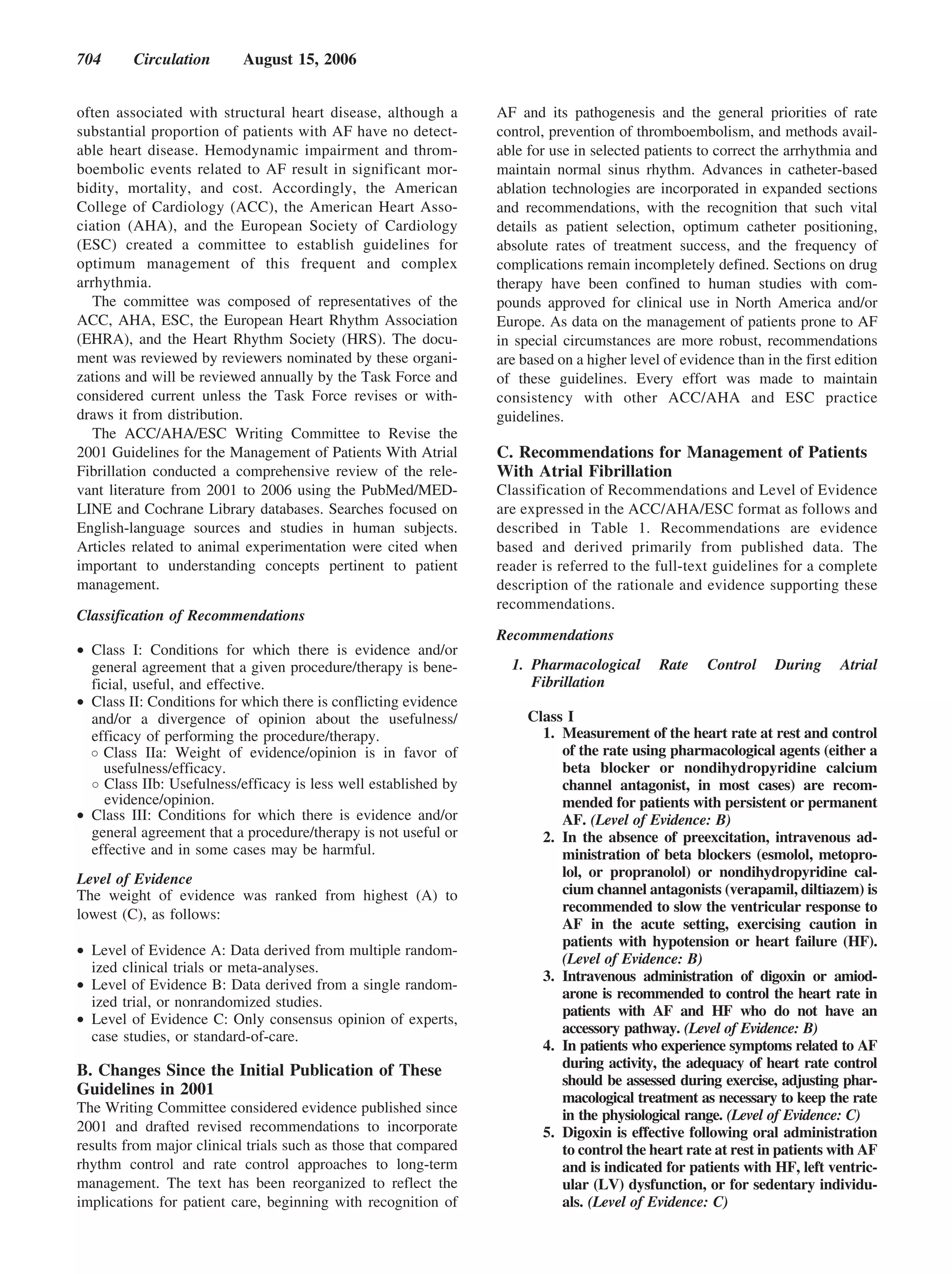 704      Circulation       August 15, 2006


often associated with structural heart disease, although a       AF and its pathogenesis and the general priorities of rate
substantial proportion of patients with AF have no detect-       control, prevention of thromboembolism, and methods avail-
able heart disease. Hemodynamic impairment and throm-            able for use in selected patients to correct the arrhythmia and
boembolic events related to AF result in significant mor-        maintain normal sinus rhythm. Advances in catheter-based
bidity, mortality, and cost. Accordingly, the American           ablation technologies are incorporated in expanded sections
College of Cardiology (ACC), the American Heart Asso-            and recommendations, with the recognition that such vital
ciation (AHA), and the European Society of Cardiology            details as patient selection, optimum catheter positioning,
(ESC) created a committee to establish guidelines for            absolute rates of treatment success, and the frequency of
optimum management of this frequent and complex                  complications remain incompletely defined. Sections on drug
arrhythmia.                                                      therapy have been confined to human studies with com-
   The committee was composed of representatives of the          pounds approved for clinical use in North America and/or
ACC, AHA, ESC, the European Heart Rhythm Association             Europe. As data on the management of patients prone to AF
(EHRA), and the Heart Rhythm Society (HRS). The docu-            in special circumstances are more robust, recommendations
ment was reviewed by reviewers nominated by these organi-        are based on a higher level of evidence than in the first edition
zations and will be reviewed annually by the Task Force and      of these guidelines. Every effort was made to maintain
considered current unless the Task Force revises or with-        consistency with other ACC/AHA and ESC practice
draws it from distribution.                                      guidelines.
   The ACC/AHA/ESC Writing Committee to Revise the
2001 Guidelines for the Management of Patients With Atrial       C. Recommendations for Management of Patients
Fibrillation conducted a comprehensive review of the rele-       With Atrial Fibrillation
vant literature from 2001 to 2006 using the PubMed/MED-          Classification of Recommendations and Level of Evidence
LINE and Cochrane Library databases. Searches focused on         are expressed in the ACC/AHA/ESC format as follows and
English-language sources and studies in human subjects.          described in Table 1. Recommendations are evidence
Articles related to animal experimentation were cited when       based and derived primarily from published data. The
important to understanding concepts pertinent to patient         reader is referred to the full-text guidelines for a complete
management.                                                      description of the rationale and evidence supporting these
                                                                 recommendations.
Classification of Recommendations
                                                                 Recommendations
• Class I: Conditions for which there is evidence and/or
  general agreement that a given procedure/therapy is bene-        1. Pharmacological       Rate    Control     During     Atrial
  ficial, useful, and effective.                                      Fibrillation
• Class II: Conditions for which there is conflicting evidence
  and/or a divergence of opinion about the usefulness/                Class I
  efficacy of performing the procedure/therapy.                         1. Measurement of the heart rate at rest and control
    Class IIa: Weight of evidence/opinion is in favor of                   of the rate using pharmacological agents (either a
    usefulness/efficacy.                                                   beta blocker or nondihydropyridine calcium
    Class IIb: Usefulness/efficacy is less well established by             channel antagonist, in most cases) are recom-
    evidence/opinion.                                                      mended for patients with persistent or permanent
• Class III: Conditions for which there is evidence and/or                 AF. (Level of Evidence: B)
  general agreement that a procedure/therapy is not useful or           2. In the absence of preexcitation, intravenous ad-
  effective and in some cases may be harmful.                              ministration of beta blockers (esmolol, metopro-
Level of Evidence                                                          lol, or propranolol) or nondihydropyridine cal-
The weight of evidence was ranked from highest (A) to                      cium channel antagonists (verapamil, diltiazem) is
lowest (C), as follows:                                                    recommended to slow the ventricular response to
                                                                           AF in the acute setting, exercising caution in
                                                                           patients with hypotension or heart failure (HF).
• Level of Evidence A: Data derived from multiple random-
                                                                           (Level of Evidence: B)
  ized clinical trials or meta-analyses.
                                                                        3. Intravenous administration of digoxin or amiod-
• Level of Evidence B: Data derived from a single random-
                                                                           arone is recommended to control the heart rate in
  ized trial, or nonrandomized studies.
                                                                           patients with AF and HF who do not have an
• Level of Evidence C: Only consensus opinion of experts,
                                                                           accessory pathway. (Level of Evidence: B)
  case studies, or standard-of-care.
                                                                        4. In patients who experience symptoms related to AF
B. Changes Since the Initial Publication of These                          during activity, the adequacy of heart rate control
                                                                           should be assessed during exercise, adjusting phar-
Guidelines in 2001                                                         macological treatment as necessary to keep the rate
The Writing Committee considered evidence published since                  in the physiological range. (Level of Evidence: C)
2001 and drafted revised recommendations to incorporate                 5. Digoxin is effective following oral administration
results from major clinical trials such as those that compared             to control the heart rate at rest in patients with AF
rhythm control and rate control approaches to long-term                    and is indicated for patients with HF, left ventric-
management. The text has been reorganized to reflect the                   ular (LV) dysfunction, or for sedentary individu-
implications for patient care, beginning with recognition of               als. (Level of Evidence: C)
 