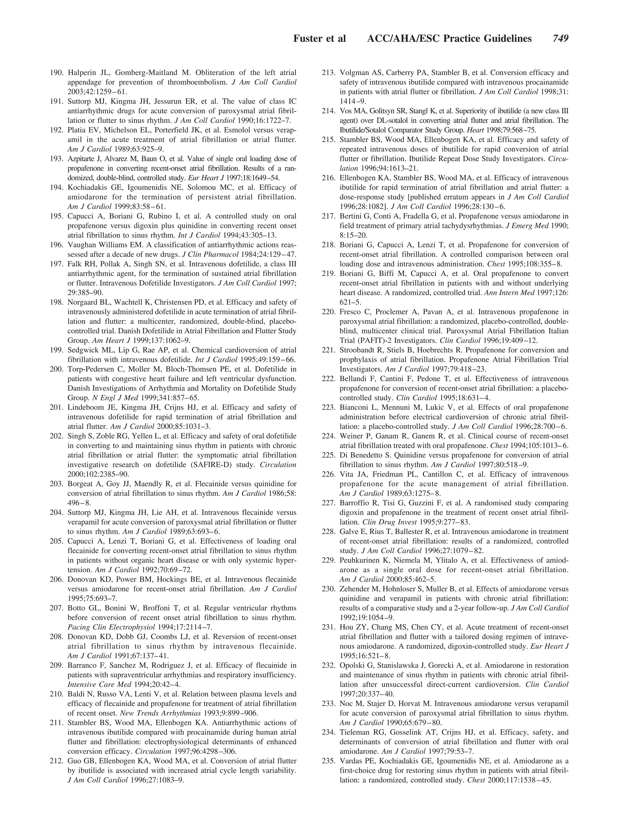 Fuster et al         ACC/AHA/ESC Practice Guidelines                                 749


190. Halperin JL, Gomberg-Maitland M. Obliteration of the left atrial                 213. Volgman AS, Carberry PA, Stambler B, et al. Conversion efficacy and
     appendage for prevention of thromboembolism. J Am Coll Cardiol                        safety of intravenous ibutilide compared with intravenous procainamide
     2003;42:1259 – 61.                                                                    in patients with atrial flutter or fibrillation. J Am Coll Cardiol 1998;31:
191. Suttorp MJ, Kingma JH, Jessurun ER, et al. The value of class IC                      1414 –9.
     antiarrhythmic drugs for acute conversion of paroxysmal atrial fibril-           214. Vos MA, Golitsyn SR, Stangl K, et al. Superiority of ibutilide (a new class III
     lation or flutter to sinus rhythm. J Am Coll Cardiol 1990;16:1722–7.                  agent) over DL-sotalol in converting atrial flutter and atrial fibrillation. The
192. Platia EV, Michelson EL, Porterfield JK, et al. Esmolol versus verap-                 Ibutilide/Sotalol Comparator Study Group. Heart 1998;79:568–75.
     amil in the acute treatment of atrial fibrillation or atrial flutter.            215. Stambler BS, Wood MA, Ellenbogen KA, et al. Efficacy and safety of
     Am J Cardiol 1989;63:925–9.                                                           repeated intravenous doses of ibutilide for rapid conversion of atrial
193. Azpitarte J, Alvarez M, Baun O, et al. Value of single oral loading dose of           flutter or fibrillation. Ibutilide Repeat Dose Study Investigators. Circu-
     propafenone in converting recent-onset atrial fibrillation. Results of a ran-         lation 1996;94:1613–21.
     domized, double-blind, controlled study. Eur Heart J 1997;18:1649–54.            216. Ellenbogen KA, Stambler BS, Wood MA, et al. Efficacy of intravenous
194. Kochiadakis GE, Igoumenidis NE, Solomou MC, et al. Efficacy of                        ibutilide for rapid termination of atrial fibrillation and atrial flutter: a
     amiodarone for the termination of persistent atrial fibrillation.                     dose-response study [published erratum appears in J Am Coll Cardiol
     Am J Cardiol 1999;83:58 – 61.                                                         1996;28:1082]. J Am Coll Cardiol 1996;28:130 – 6.
195. Capucci A, Boriani G, Rubino I, et al. A controlled study on oral                217. Bertini G, Conti A, Fradella G, et al. Propafenone versus amiodarone in
     propafenone versus digoxin plus quinidine in converting recent onset                  field treatment of primary atrial tachydysrhythmias. J Emerg Med 1990;
     atrial fibrillation to sinus rhythm. Int J Cardiol 1994;43:305–13.                    8:15–20.
196. Vaughan Williams EM. A classification of antiarrhythmic actions reas-            218. Boriani G, Capucci A, Lenzi T, et al. Propafenone for conversion of
     sessed after a decade of new drugs. J Clin Pharmacol 1984;24:129 – 47.                recent-onset atrial fibrillation. A controlled comparison between oral
197. Falk RH, Pollak A, Singh SN, et al. Intravenous dofetilide, a class III               loading dose and intravenous administration. Chest 1995;108:355– 8.
     antiarrhythmic agent, for the termination of sustained atrial fibrillation       219. Boriani G, Biffi M, Capucci A, et al. Oral propafenone to convert
     or flutter. Intravenous Dofetilide Investigators. J Am Coll Cardiol 1997;             recent-onset atrial fibrillation in patients with and without underlying
     29:385–90.                                                                            heart disease. A randomized, controlled trial. Ann Intern Med 1997;126:
198. Norgaard BL, Wachtell K, Christensen PD, et al. Efficacy and safety of                621–5.
     intravenously administered dofetilide in acute termination of atrial fibril-     220. Fresco C, Proclemer A, Pavan A, et al. Intravenous propafenone in
     lation and flutter: a multicenter, randomized, double-blind, placebo-                 paroxysmal atrial fibrillation: a randomized, placebo-controlled, double-
     controlled trial. Danish Dofetilide in Atrial Fibrillation and Flutter Study          blind, multicenter clinical trial. Paroxysmal Atrial Fibrillation Italian
     Group. Am Heart J 1999;137:1062–9.                                                    Trial (PAFIT)-2 Investigators. Clin Cardiol 1996;19:409 –12.
199. Sedgwick ML, Lip G, Rae AP, et al. Chemical cardioversion of atrial              221. Stroobandt R, Stiels B, Hoebrechts R. Propafenone for conversion and
     fibrillation with intravenous dofetilide. Int J Cardiol 1995;49:159 – 66.             prophylaxis of atrial fibrillation. Propafenone Atrial Fibrillation Trial
200. Torp-Pedersen C, Moller M, Bloch-Thomsen PE, et al. Dofetilide in                     Investigators. Am J Cardiol 1997;79:418 –23.
     patients with congestive heart failure and left ventricular dysfunction.         222. Bellandi F, Cantini F, Pedone T, et al. Effectiveness of intravenous
     Danish Investigations of Arrhythmia and Mortality on Dofetilide Study                 propafenone for conversion of recent-onset atrial fibrillation: a placebo-
     Group. N Engl J Med 1999;341:857– 65.                                                 controlled study. Clin Cardiol 1995;18:631– 4.
201. Lindeboom JE, Kingma JH, Crijns HJ, et al. Efficacy and safety of                223. Bianconi L, Mennuni M, Lukic V, et al. Effects of oral propafenone
     intravenous dofetilide for rapid termination of atrial fibrillation and               administration before electrical cardioversion of chronic atrial fibril-
     atrial flutter. Am J Cardiol 2000;85:1031–3.                                          lation: a placebo-controlled study. J Am Coll Cardiol 1996;28:700 – 6.
202. Singh S, Zoble RG, Yellen L, et al. Efficacy and safety of oral dofetilide       224. Weiner P, Ganam R, Ganem R, et al. Clinical course of recent-onset
     in converting to and maintaining sinus rhythm in patients with chronic                atrial fibrillation treated with oral propafenone. Chest 1994;105:1013– 6.
     atrial fibrillation or atrial flutter: the symptomatic atrial fibrillation       225. Di Benedetto S. Quinidine versus propafenone for conversion of atrial
     investigative research on dofetilide (SAFIRE-D) study. Circulation                    fibrillation to sinus rhythm. Am J Cardiol 1997;80:518 –9.
     2000;102:2385–90.                                                                226. Vita JA, Friedman PL, Cantillon C, et al. Efficacy of intravenous
203. Borgeat A, Goy JJ, Maendly R, et al. Flecainide versus quinidine for                  propafenone for the acute management of atrial fibrillation.
     conversion of atrial fibrillation to sinus rhythm. Am J Cardiol 1986;58:              Am J Cardiol 1989;63:1275– 8.
     496 – 8.                                                                         227. Barroffio R, Tisi G, Guzzini F, et al. A randomised study comparing
204. Suttorp MJ, Kingma JH, Lie AH, et al. Intravenous flecainide versus                   digoxin and propafenone in the treatment of recent onset atrial fibril-
     verapamil for acute conversion of paroxysmal atrial fibrillation or flutter           lation. Clin Drug Invest 1995;9:277– 83.
     to sinus rhythm. Am J Cardiol 1989;63:693– 6.                                    228. Galve E, Rius T, Ballester R, et al. Intravenous amiodarone in treatment
205. Capucci A, Lenzi T, Boriani G, et al. Effectiveness of loading oral                   of recent-onset atrial fibrillation: results of a randomized, controlled
     flecainide for converting recent-onset atrial fibrillation to sinus rhythm            study. J Am Coll Cardiol 1996;27:1079 – 82.
     in patients without organic heart disease or with only systemic hyper-           229. Peuhkurinen K, Niemela M, Ylitalo A, et al. Effectiveness of amiod-
     tension. Am J Cardiol 1992;70:69 –72.                                                 arone as a single oral dose for recent-onset atrial fibrillation.
206. Donovan KD, Power BM, Hockings BE, et al. Intravenous flecainide                      Am J Cardiol 2000;85:462–5.
     versus amiodarone for recent-onset atrial fibrillation. Am J Cardiol             230. Zehender M, Hohnloser S, Muller B, et al. Effects of amiodarone versus
     1995;75:693–7.                                                                        quinidine and verapamil in patients with chronic atrial fibrillation:
207. Botto GL, Bonini W, Broffoni T, et al. Regular ventricular rhythms                    results of a comparative study and a 2-year follow-up. J Am Coll Cardiol
     before conversion of recent onset atrial fibrillation to sinus rhythm.                1992;19:1054 –9.
     Pacing Clin Electrophysiol 1994;17:2114 –7.                                      231. Hou ZY, Chang MS, Chen CY, et al. Acute treatment of recent-onset
208. Donovan KD, Dobb GJ, Coombs LJ, et al. Reversion of recent-onset                      atrial fibrillation and flutter with a tailored dosing regimen of intrave-
     atrial fibrillation to sinus rhythm by intravenous flecainide.                        nous amiodarone. A randomized, digoxin-controlled study. Eur Heart J
     Am J Cardiol 1991;67:137– 41.                                                         1995;16:521– 8.
209. Barranco F, Sanchez M, Rodriguez J, et al. Efficacy of flecainide in             232. Opolski G, Stanislawska J, Gorecki A, et al. Amiodarone in restoration
     patients with supraventricular arrhythmias and respiratory insufficiency.             and maintenance of sinus rhythm in patients with chronic atrial fibril-
     Intensive Care Med 1994;20:42– 4.                                                     lation after unsuccessful direct-current cardioversion. Clin Cardiol
210. Baldi N, Russo VA, Lenti V, et al. Relation between plasma levels and                 1997;20:337– 40.
     efficacy of flecainide and propafenone for treatment of atrial fibrillation      233. Noc M, Stajer D, Horvat M. Intravenous amiodarone versus verapamil
     of recent onset. New Trends Arrhythmias 1993;9:899 –906.                              for acute conversion of paroxysmal atrial fibrillation to sinus rhythm.
211. Stambler BS, Wood MA, Ellenbogen KA. Antiarrhythmic actions of                        Am J Cardiol 1990;65:679 – 80.
     intravenous ibutilide compared with procainamide during human atrial             234. Tieleman RG, Gosselink AT, Crijns HJ, et al. Efficacy, safety, and
     flutter and fibrillation: electrophysiological determinants of enhanced               determinants of conversion of atrial fibrillation and flutter with oral
     conversion efficacy. Circulation 1997;96:4298 –306.                                   amiodarone. Am J Cardiol 1997;79:53–7.
212. Guo GB, Ellenbogen KA, Wood MA, et al. Conversion of atrial flutter              235. Vardas PE, Kochiadakis GE, Igoumenidis NE, et al. Amiodarone as a
     by ibutilide is associated with increased atrial cycle length variability.            first-choice drug for restoring sinus rhythm in patients with atrial fibril-
     J Am Coll Cardiol 1996;27:1083–9.                                                     lation: a randomized, controlled study. Chest 2000;117:1538 – 45.
 
