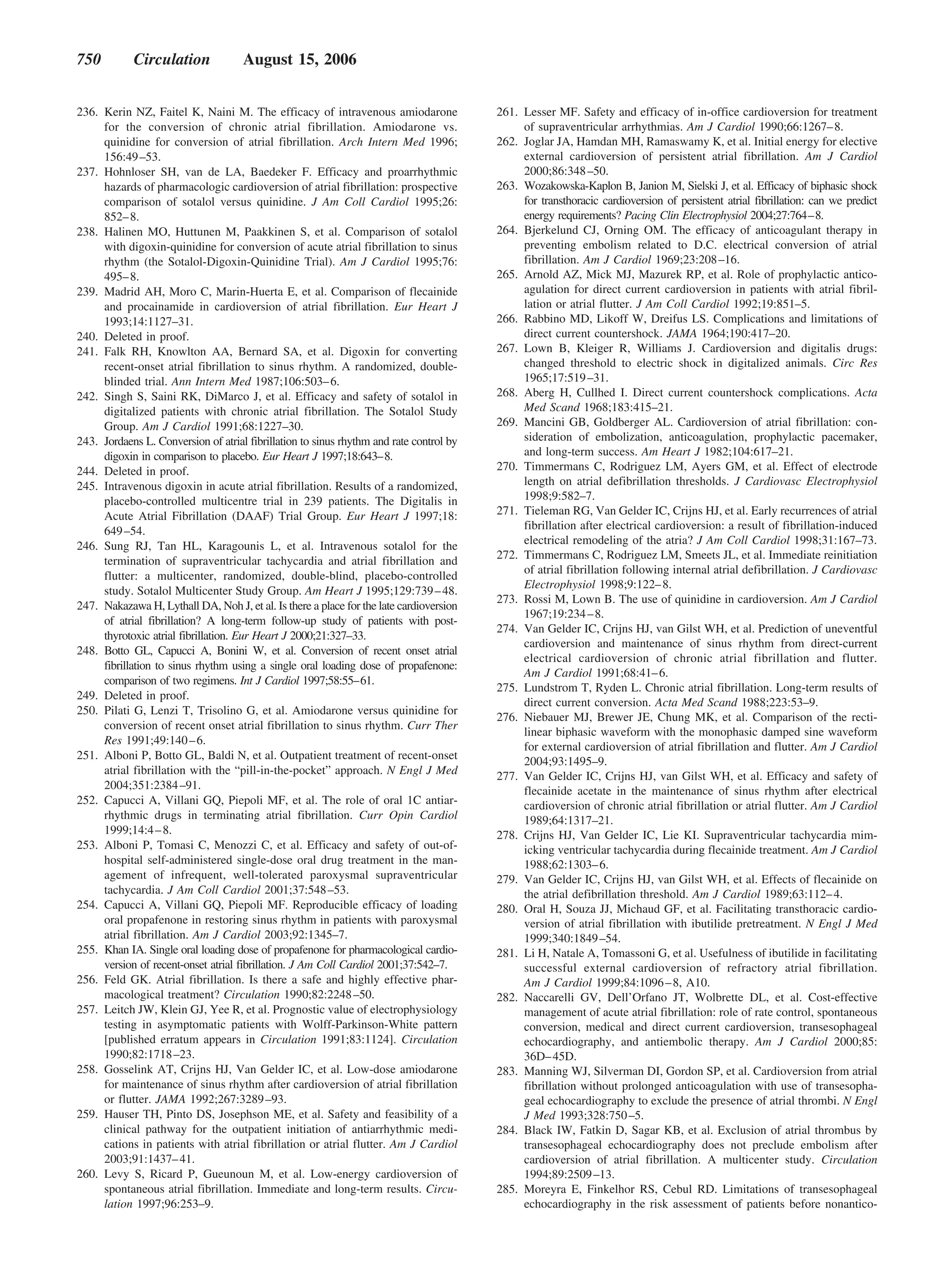 750         Circulation              August 15, 2006


236. Kerin NZ, Faitel K, Naini M. The efficacy of intravenous amiodarone                 261. Lesser MF. Safety and efficacy of in-office cardioversion for treatment
     for the conversion of chronic atrial fibrillation. Amiodarone vs.                        of supraventricular arrhythmias. Am J Cardiol 1990;66:1267– 8.
     quinidine for conversion of atrial fibrillation. Arch Intern Med 1996;              262. Joglar JA, Hamdan MH, Ramaswamy K, et al. Initial energy for elective
     156:49 –53.                                                                              external cardioversion of persistent atrial fibrillation. Am J Cardiol
237. Hohnloser SH, van de LA, Baedeker F. Efficacy and proarrhythmic                          2000;86:348 –50.
     hazards of pharmacologic cardioversion of atrial fibrillation: prospective          263. Wozakowska-Kaplon B, Janion M, Sielski J, et al. Efficacy of biphasic shock
     comparison of sotalol versus quinidine. J Am Coll Cardiol 1995;26:                       for transthoracic cardioversion of persistent atrial fibrillation: can we predict
     852– 8.                                                                                  energy requirements? Pacing Clin Electrophysiol 2004;27:764–8.
238. Halinen MO, Huttunen M, Paakkinen S, et al. Comparison of sotalol                   264. Bjerkelund CJ, Orning OM. The efficacy of anticoagulant therapy in
     with digoxin-quinidine for conversion of acute atrial fibrillation to sinus              preventing embolism related to D.C. electrical conversion of atrial
     rhythm (the Sotalol-Digoxin-Quinidine Trial). Am J Cardiol 1995;76:                      fibrillation. Am J Cardiol 1969;23:208 –16.
     495– 8.                                                                             265. Arnold AZ, Mick MJ, Mazurek RP, et al. Role of prophylactic antico-
239. Madrid AH, Moro C, Marin-Huerta E, et al. Comparison of flecainide                       agulation for direct current cardioversion in patients with atrial fibril-
     and procainamide in cardioversion of atrial fibrillation. Eur Heart J                    lation or atrial flutter. J Am Coll Cardiol 1992;19:851–5.
     1993;14:1127–31.                                                                    266. Rabbino MD, Likoff W, Dreifus LS. Complications and limitations of
240. Deleted in proof.                                                                        direct current countershock. JAMA 1964;190:417–20.
241. Falk RH, Knowlton AA, Bernard SA, et al. Digoxin for converting                     267. Lown B, Kleiger R, Williams J. Cardioversion and digitalis drugs:
     recent-onset atrial fibrillation to sinus rhythm. A randomized, double-                  changed threshold to electric shock in digitalized animals. Circ Res
     blinded trial. Ann Intern Med 1987;106:503– 6.                                           1965;17:519 –31.
242. Singh S, Saini RK, DiMarco J, et al. Efficacy and safety of sotalol in              268. Aberg H, Cullhed I. Direct current countershock complications. Acta
     digitalized patients with chronic atrial fibrillation. The Sotalol Study                 Med Scand 1968;183:415–21.
     Group. Am J Cardiol 1991;68:1227–30.                                                269. Mancini GB, Goldberger AL. Cardioversion of atrial fibrillation: con-
243. Jordaens L. Conversion of atrial fibrillation to sinus rhythm and rate control by        sideration of embolization, anticoagulation, prophylactic pacemaker,
     digoxin in comparison to placebo. Eur Heart J 1997;18:643–8.                             and long-term success. Am Heart J 1982;104:617–21.
244. Deleted in proof.                                                                   270. Timmermans C, Rodriguez LM, Ayers GM, et al. Effect of electrode
245. Intravenous digoxin in acute atrial fibrillation. Results of a randomized,               length on atrial defibrillation thresholds. J Cardiovasc Electrophysiol
     placebo-controlled multicentre trial in 239 patients. The Digitalis in                   1998;9:582–7.
     Acute Atrial Fibrillation (DAAF) Trial Group. Eur Heart J 1997;18:                  271. Tieleman RG, Van Gelder IC, Crijns HJ, et al. Early recurrences of atrial
     649 –54.                                                                                 fibrillation after electrical cardioversion: a result of fibrillation-induced
246. Sung RJ, Tan HL, Karagounis L, et al. Intravenous sotalol for the                        electrical remodeling of the atria? J Am Coll Cardiol 1998;31:167–73.
     termination of supraventricular tachycardia and atrial fibrillation and             272. Timmermans C, Rodriguez LM, Smeets JL, et al. Immediate reinitiation
                                                                                              of atrial fibrillation following internal atrial defibrillation. J Cardiovasc
     flutter: a multicenter, randomized, double-blind, placebo-controlled
                                                                                              Electrophysiol 1998;9:122– 8.
     study. Sotalol Multicenter Study Group. Am Heart J 1995;129:739 – 48.
                                                                                         273. Rossi M, Lown B. The use of quinidine in cardioversion. Am J Cardiol
247. Nakazawa H, Lythall DA, Noh J, et al. Is there a place for the late cardioversion
                                                                                              1967;19:234 – 8.
     of atrial fibrillation? A long-term follow-up study of patients with post-
                                                                                         274. Van Gelder IC, Crijns HJ, van Gilst WH, et al. Prediction of uneventful
     thyrotoxic atrial fibrillation. Eur Heart J 2000;21:327–33.
                                                                                              cardioversion and maintenance of sinus rhythm from direct-current
248. Botto GL, Capucci A, Bonini W, et al. Conversion of recent onset atrial
                                                                                              electrical cardioversion of chronic atrial fibrillation and flutter.
     fibrillation to sinus rhythm using a single oral loading dose of propafenone:
                                                                                              Am J Cardiol 1991;68:41– 6.
     comparison of two regimens. Int J Cardiol 1997;58:55–61.
                                                                                         275. Lundstrom T, Ryden L. Chronic atrial fibrillation. Long-term results of
249. Deleted in proof.
                                                                                              direct current conversion. Acta Med Scand 1988;223:53–9.
250. Pilati G, Lenzi T, Trisolino G, et al. Amiodarone versus quinidine for
                                                                                         276. Niebauer MJ, Brewer JE, Chung MK, et al. Comparison of the recti-
     conversion of recent onset atrial fibrillation to sinus rhythm. Curr Ther
                                                                                              linear biphasic waveform with the monophasic damped sine waveform
     Res 1991;49:140 – 6.
                                                                                              for external cardioversion of atrial fibrillation and flutter. Am J Cardiol
251. Alboni P, Botto GL, Baldi N, et al. Outpatient treatment of recent-onset                 2004;93:1495–9.
     atrial fibrillation with the “pill-in-the-pocket” approach. N Engl J Med            277. Van Gelder IC, Crijns HJ, van Gilst WH, et al. Efficacy and safety of
     2004;351:2384 –91.                                                                       flecainide acetate in the maintenance of sinus rhythm after electrical
252. Capucci A, Villani GQ, Piepoli MF, et al. The role of oral 1C antiar-                    cardioversion of chronic atrial fibrillation or atrial flutter. Am J Cardiol
     rhythmic drugs in terminating atrial fibrillation. Curr Opin Cardiol                     1989;64:1317–21.
     1999;14:4 – 8.                                                                      278. Crijns HJ, Van Gelder IC, Lie KI. Supraventricular tachycardia mim-
253. Alboni P, Tomasi C, Menozzi C, et al. Efficacy and safety of out-of-                     icking ventricular tachycardia during flecainide treatment. Am J Cardiol
     hospital self-administered single-dose oral drug treatment in the man-                   1988;62:1303– 6.
     agement of infrequent, well-tolerated paroxysmal supraventricular                   279. Van Gelder IC, Crijns HJ, van Gilst WH, et al. Effects of flecainide on
     tachycardia. J Am Coll Cardiol 2001;37:548 –53.                                          the atrial defibrillation threshold. Am J Cardiol 1989;63:112– 4.
254. Capucci A, Villani GQ, Piepoli MF. Reproducible efficacy of loading                 280. Oral H, Souza JJ, Michaud GF, et al. Facilitating transthoracic cardio-
     oral propafenone in restoring sinus rhythm in patients with paroxysmal                   version of atrial fibrillation with ibutilide pretreatment. N Engl J Med
     atrial fibrillation. Am J Cardiol 2003;92:1345–7.                                        1999;340:1849 –54.
255. Khan IA. Single oral loading dose of propafenone for pharmacological cardio-        281. Li H, Natale A, Tomassoni G, et al. Usefulness of ibutilide in facilitating
     version of recent-onset atrial fibrillation. J Am Coll Cardiol 2001;37:542–7.            successful external cardioversion of refractory atrial fibrillation.
256. Feld GK. Atrial fibrillation. Is there a safe and highly effective phar-                 Am J Cardiol 1999;84:1096 – 8, A10.
     macological treatment? Circulation 1990;82:2248 –50.                                282. Naccarelli GV, Dell’Orfano JT, Wolbrette DL, et al. Cost-effective
257. Leitch JW, Klein GJ, Yee R, et al. Prognostic value of electrophysiology                 management of acute atrial fibrillation: role of rate control, spontaneous
     testing in asymptomatic patients with Wolff-Parkinson-White pattern                      conversion, medical and direct current cardioversion, transesophageal
     [published erratum appears in Circulation 1991;83:1124]. Circulation                     echocardiography, and antiembolic therapy. Am J Cardiol 2000;85:
     1990;82:1718 –23.                                                                        36D– 45D.
258. Gosselink AT, Crijns HJ, Van Gelder IC, et al. Low-dose amiodarone                  283. Manning WJ, Silverman DI, Gordon SP, et al. Cardioversion from atrial
     for maintenance of sinus rhythm after cardioversion of atrial fibrillation               fibrillation without prolonged anticoagulation with use of transesopha-
     or flutter. JAMA 1992;267:3289 –93.                                                      geal echocardiography to exclude the presence of atrial thrombi. N Engl
259. Hauser TH, Pinto DS, Josephson ME, et al. Safety and feasibility of a                    J Med 1993;328:750 –5.
     clinical pathway for the outpatient initiation of antiarrhythmic medi-              284. Black IW, Fatkin D, Sagar KB, et al. Exclusion of atrial thrombus by
     cations in patients with atrial fibrillation or atrial flutter. Am J Cardiol             transesophageal echocardiography does not preclude embolism after
     2003;91:1437– 41.                                                                        cardioversion of atrial fibrillation. A multicenter study. Circulation
260. Levy S, Ricard P, Gueunoun M, et al. Low-energy cardioversion of                         1994;89:2509 –13.
     spontaneous atrial fibrillation. Immediate and long-term results. Circu-            285. Moreyra E, Finkelhor RS, Cebul RD. Limitations of transesophageal
     lation 1997;96:253–9.                                                                    echocardiography in the risk assessment of patients before nonantico-
 