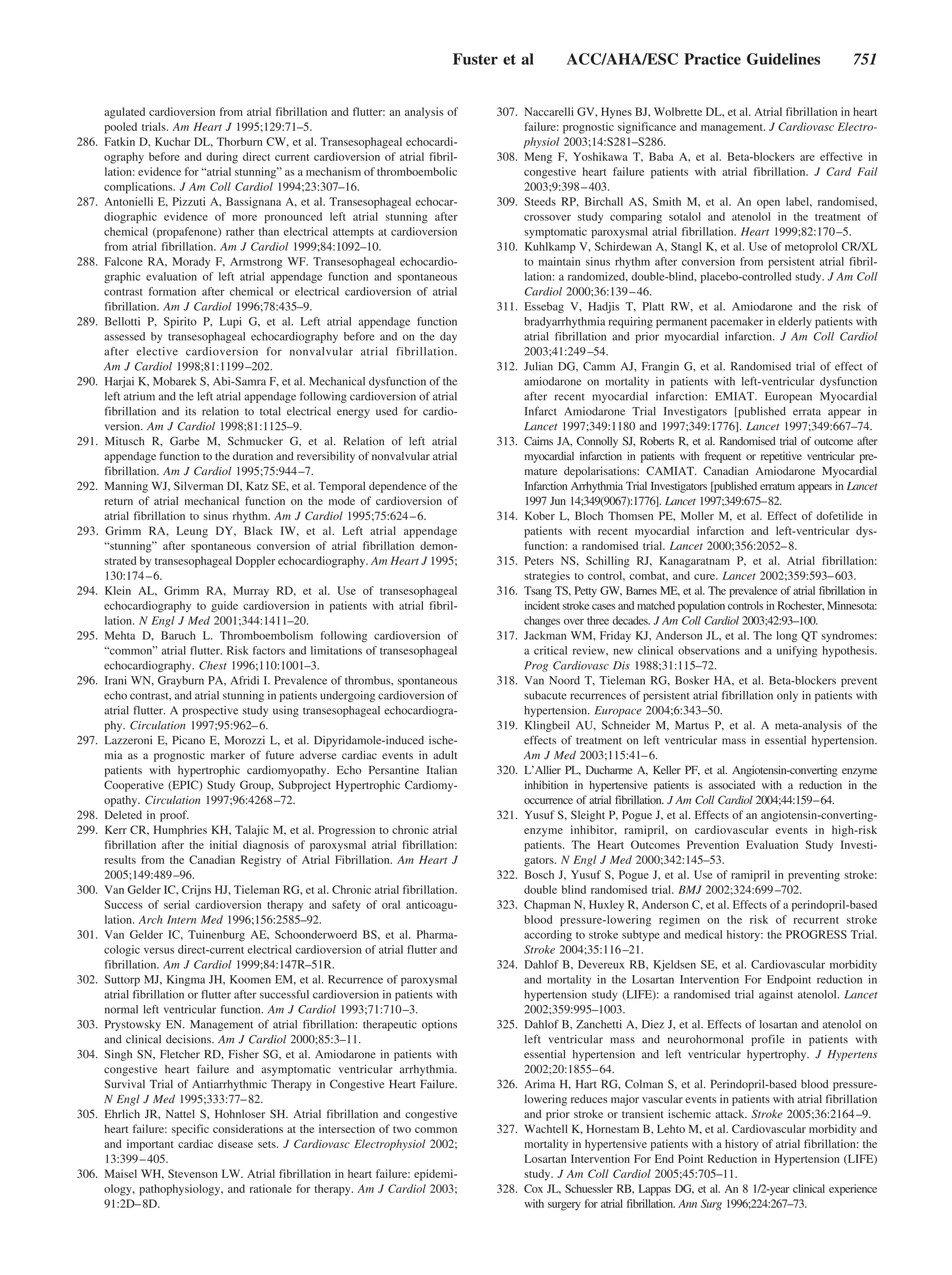 Fuster et al         ACC/AHA/ESC Practice Guidelines                               751


       agulated cardioversion from atrial fibrillation and flutter: an analysis of       307. Naccarelli GV, Hynes BJ, Wolbrette DL, et al. Atrial fibrillation in heart
       pooled trials. Am Heart J 1995;129:71–5.                                               failure: prognostic significance and management. J Cardiovasc Electro-
286.   Fatkin D, Kuchar DL, Thorburn CW, et al. Transesophageal echocardi-                    physiol 2003;14:S281–S286.
       ography before and during direct current cardioversion of atrial fibril-          308. Meng F, Yoshikawa T, Baba A, et al. Beta-blockers are effective in
       lation: evidence for “atrial stunning” as a mechanism of thromboembolic                congestive heart failure patients with atrial fibrillation. J Card Fail
       complications. J Am Coll Cardiol 1994;23:307–16.                                       2003;9:398 – 403.
287.   Antonielli E, Pizzuti A, Bassignana A, et al. Transesophageal echocar-            309. Steeds RP, Birchall AS, Smith M, et al. An open label, randomised,
       diographic evidence of more pronounced left atrial stunning after                      crossover study comparing sotalol and atenolol in the treatment of
       chemical (propafenone) rather than electrical attempts at cardioversion                symptomatic paroxysmal atrial fibrillation. Heart 1999;82:170 –5.
       from atrial fibrillation. Am J Cardiol 1999;84:1092–10.                           310. Kuhlkamp V, Schirdewan A, Stangl K, et al. Use of metoprolol CR/XL
288.   Falcone RA, Morady F, Armstrong WF. Transesophageal echocardio-                        to maintain sinus rhythm after conversion from persistent atrial fibril-
       graphic evaluation of left atrial appendage function and spontaneous                   lation: a randomized, double-blind, placebo-controlled study. J Am Coll
       contrast formation after chemical or electrical cardioversion of atrial                Cardiol 2000;36:139 – 46.
       fibrillation. Am J Cardiol 1996;78:435–9.                                         311. Essebag V, Hadjis T, Platt RW, et al. Amiodarone and the risk of
289.   Bellotti P, Spirito P, Lupi G, et al. Left atrial appendage function                   bradyarrhythmia requiring permanent pacemaker in elderly patients with
       assessed by transesophageal echocardiography before and on the day                     atrial fibrillation and prior myocardial infarction. J Am Coll Cardiol
       after elective cardioversion for nonvalvular atrial fibrillation.                      2003;41:249 –54.
       Am J Cardiol 1998;81:1199 –202.                                                   312. Julian DG, Camm AJ, Frangin G, et al. Randomised trial of effect of
290.   Harjai K, Mobarek S, Abi-Samra F, et al. Mechanical dysfunction of the                 amiodarone on mortality in patients with left-ventricular dysfunction
       left atrium and the left atrial appendage following cardioversion of atrial            after recent myocardial infarction: EMIAT. European Myocardial
       fibrillation and its relation to total electrical energy used for cardio-              Infarct Amiodarone Trial Investigators [published errata appear in
       version. Am J Cardiol 1998;81:1125–9.                                                  Lancet 1997;349:1180 and 1997;349:1776]. Lancet 1997;349:667–74.
291.   Mitusch R, Garbe M, Schmucker G, et al. Relation of left atrial                   313. Cairns JA, Connolly SJ, Roberts R, et al. Randomised trial of outcome after
       appendage function to the duration and reversibility of nonvalvular atrial             myocardial infarction in patients with frequent or repetitive ventricular pre-
       fibrillation. Am J Cardiol 1995;75:944 –7.                                             mature depolarisations: CAMIAT. Canadian Amiodarone Myocardial
292.   Manning WJ, Silverman DI, Katz SE, et al. Temporal dependence of the                   Infarction Arrhythmia Trial Investigators [published erratum appears in Lancet
       return of atrial mechanical function on the mode of cardioversion of                   1997 Jun 14;349(9067):1776]. Lancet 1997;349:675–82.
       atrial fibrillation to sinus rhythm. Am J Cardiol 1995;75:624 – 6.                314. Kober L, Bloch Thomsen PE, Moller M, et al. Effect of dofetilide in
293.   Grimm RA, Leung DY, Black IW, et al. Left atrial appendage                             patients with recent myocardial infarction and left-ventricular dys-
       “stunning” after spontaneous conversion of atrial fibrillation demon-                  function: a randomised trial. Lancet 2000;356:2052– 8.
       strated by transesophageal Doppler echocardiography. Am Heart J 1995;             315. Peters NS, Schilling RJ, Kanagaratnam P, et al. Atrial fibrillation:
       130:174 – 6.                                                                           strategies to control, combat, and cure. Lancet 2002;359:593– 603.
294.   Klein AL, Grimm RA, Murray RD, et al. Use of transesophageal                      316. Tsang TS, Petty GW, Barnes ME, et al. The prevalence of atrial fibrillation in
       echocardiography to guide cardioversion in patients with atrial fibril-                incident stroke cases and matched population controls in Rochester, Minnesota:
       lation. N Engl J Med 2001;344:1411–20.                                                 changes over three decades. J Am Coll Cardiol 2003;42:93–100.
295.   Mehta D, Baruch L. Thromboembolism following cardioversion of                     317. Jackman WM, Friday KJ, Anderson JL, et al. The long QT syndromes:
       “common” atrial flutter. Risk factors and limitations of transesophageal               a critical review, new clinical observations and a unifying hypothesis.
       echocardiography. Chest 1996;110:1001–3.                                               Prog Cardiovasc Dis 1988;31:115–72.
296.   Irani WN, Grayburn PA, Afridi I. Prevalence of thrombus, spontaneous              318. Van Noord T, Tieleman RG, Bosker HA, et al. Beta-blockers prevent
       echo contrast, and atrial stunning in patients undergoing cardioversion of             subacute recurrences of persistent atrial fibrillation only in patients with
       atrial flutter. A prospective study using transesophageal echocardiogra-               hypertension. Europace 2004;6:343–50.
       phy. Circulation 1997;95:962– 6.                                                  319. Klingbeil AU, Schneider M, Martus P, et al. A meta-analysis of the
297.   Lazzeroni E, Picano E, Morozzi L, et al. Dipyridamole-induced ische-                   effects of treatment on left ventricular mass in essential hypertension.
       mia as a prognostic marker of future adverse cardiac events in adult                   Am J Med 2003;115:41– 6.
       patients with hypertrophic cardiomyopathy. Echo Persantine Italian                320. L’Allier PL, Ducharme A, Keller PF, et al. Angiotensin-converting enzyme
       Cooperative (EPIC) Study Group, Subproject Hypertrophic Cardiomy-                      inhibition in hypertensive patients is associated with a reduction in the
       opathy. Circulation 1997;96:4268 –72.                                                  occurrence of atrial fibrillation. J Am Coll Cardiol 2004;44:159–64.
298.   Deleted in proof.                                                                 321. Yusuf S, Sleight P, Pogue J, et al. Effects of an angiotensin-converting-
299.   Kerr CR, Humphries KH, Talajic M, et al. Progression to chronic atrial                 enzyme inhibitor, ramipril, on cardiovascular events in high-risk
       fibrillation after the initial diagnosis of paroxysmal atrial fibrillation:            patients. The Heart Outcomes Prevention Evaluation Study Investi-
       results from the Canadian Registry of Atrial Fibrillation. Am Heart J                  gators. N Engl J Med 2000;342:145–53.
       2005;149:489 –96.                                                                 322. Bosch J, Yusuf S, Pogue J, et al. Use of ramipril in preventing stroke:
300.   Van Gelder IC, Crijns HJ, Tieleman RG, et al. Chronic atrial fibrillation.             double blind randomised trial. BMJ 2002;324:699 –702.
       Success of serial cardioversion therapy and safety of oral anticoagu-             323. Chapman N, Huxley R, Anderson C, et al. Effects of a perindopril-based
       lation. Arch Intern Med 1996;156:2585–92.                                              blood pressure-lowering regimen on the risk of recurrent stroke
301.   Van Gelder IC, Tuinenburg AE, Schoonderwoerd BS, et al. Pharma-                        according to stroke subtype and medical history: the PROGRESS Trial.
       cologic versus direct-current electrical cardioversion of atrial flutter and           Stroke 2004;35:116 –21.
       fibrillation. Am J Cardiol 1999;84:147R–51R.                                      324. Dahlof B, Devereux RB, Kjeldsen SE, et al. Cardiovascular morbidity
302.   Suttorp MJ, Kingma JH, Koomen EM, et al. Recurrence of paroxysmal                      and mortality in the Losartan Intervention For Endpoint reduction in
       atrial fibrillation or flutter after successful cardioversion in patients with         hypertension study (LIFE): a randomised trial against atenolol. Lancet
       normal left ventricular function. Am J Cardiol 1993;71:710 –3.                         2002;359:995–1003.
303.   Prystowsky EN. Management of atrial fibrillation: therapeutic options             325. Dahlof B, Zanchetti A, Diez J, et al. Effects of losartan and atenolol on
       and clinical decisions. Am J Cardiol 2000;85:3–11.                                     left ventricular mass and neurohormonal profile in patients with
304.   Singh SN, Fletcher RD, Fisher SG, et al. Amiodarone in patients with                   essential hypertension and left ventricular hypertrophy. J Hypertens
       congestive heart failure and asymptomatic ventricular arrhythmia.                      2002;20:1855– 64.
       Survival Trial of Antiarrhythmic Therapy in Congestive Heart Failure.             326. Arima H, Hart RG, Colman S, et al. Perindopril-based blood pressure-
       N Engl J Med 1995;333:77– 82.                                                          lowering reduces major vascular events in patients with atrial fibrillation
305.   Ehrlich JR, Nattel S, Hohnloser SH. Atrial fibrillation and congestive                 and prior stroke or transient ischemic attack. Stroke 2005;36:2164 –9.
       heart failure: specific considerations at the intersection of two common          327. Wachtell K, Hornestam B, Lehto M, et al. Cardiovascular morbidity and
       and important cardiac disease sets. J Cardiovasc Electrophysiol 2002;                  mortality in hypertensive patients with a history of atrial fibrillation: the
       13:399 – 405.                                                                          Losartan Intervention For End Point Reduction in Hypertension (LIFE)
306.   Maisel WH, Stevenson LW. Atrial fibrillation in heart failure: epidemi-                study. J Am Coll Cardiol 2005;45:705–11.
       ology, pathophysiology, and rationale for therapy. Am J Cardiol 2003;             328. Cox JL, Schuessler RB, Lappas DG, et al. An 8 1/2-year clinical experience
       91:2D– 8D.                                                                             with surgery for atrial fibrillation. Ann Surg 1996;224:267–73.
 