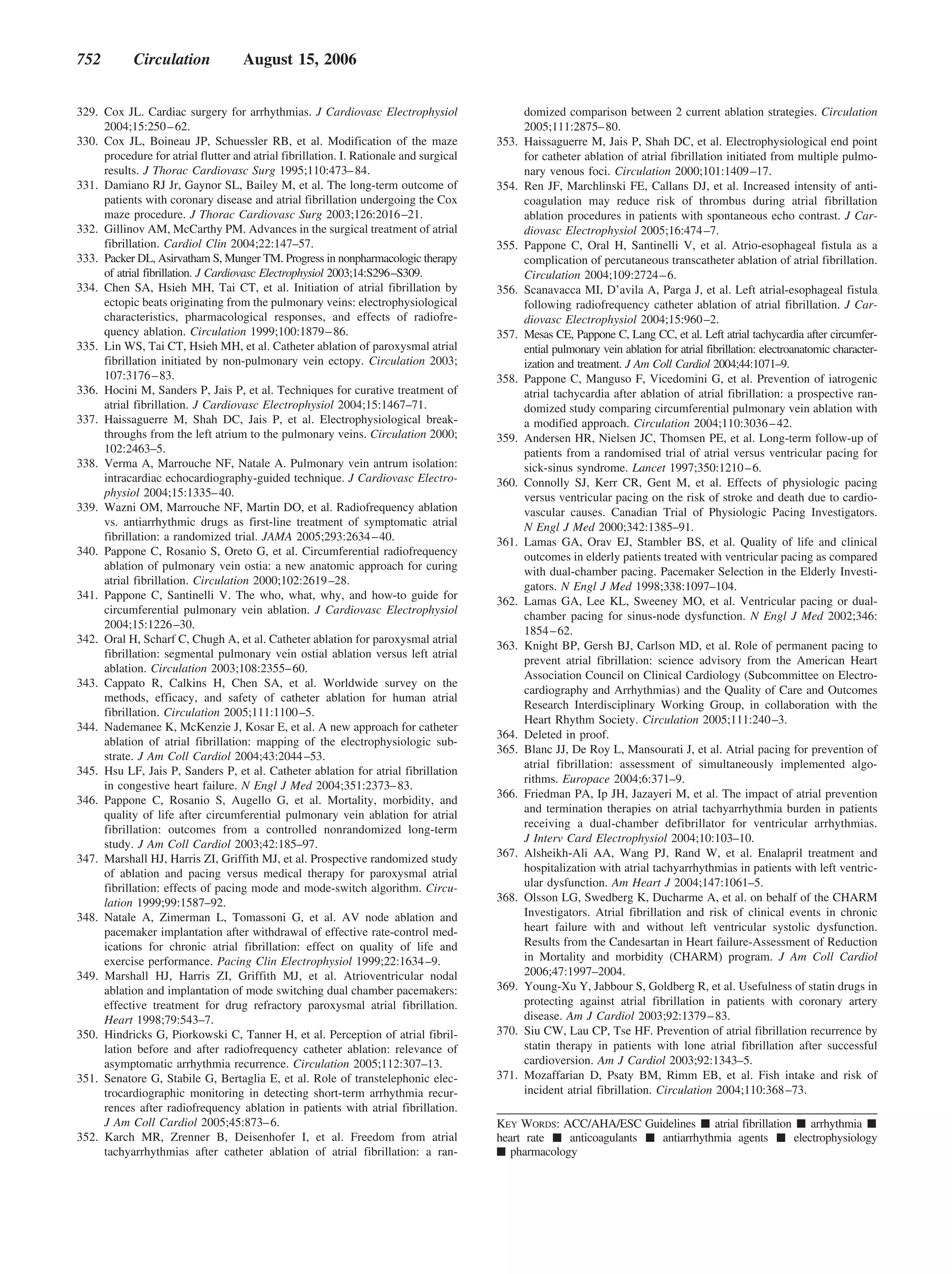 752         Circulation             August 15, 2006


329. Cox JL. Cardiac surgery for arrhythmias. J Cardiovasc Electrophysiol                     domized comparison between 2 current ablation strategies. Circulation
     2004;15:250 – 62.                                                                        2005;111:2875– 80.
330. Cox JL, Boineau JP, Schuessler RB, et al. Modification of the maze                353.   Haissaguerre M, Jais P, Shah DC, et al. Electrophysiological end point
     procedure for atrial flutter and atrial fibrillation. I. Rationale and surgical          for catheter ablation of atrial fibrillation initiated from multiple pulmo-
     results. J Thorac Cardiovasc Surg 1995;110:473– 84.                                      nary venous foci. Circulation 2000;101:1409 –17.
331. Damiano RJ Jr, Gaynor SL, Bailey M, et al. The long-term outcome of               354.   Ren JF, Marchlinski FE, Callans DJ, et al. Increased intensity of anti-
     patients with coronary disease and atrial fibrillation undergoing the Cox                coagulation may reduce risk of thrombus during atrial fibrillation
     maze procedure. J Thorac Cardiovasc Surg 2003;126:2016 –21.                              ablation procedures in patients with spontaneous echo contrast. J Car-
332. Gillinov AM, McCarthy PM. Advances in the surgical treatment of atrial                   diovasc Electrophysiol 2005;16:474 –7.
     fibrillation. Cardiol Clin 2004;22:147–57.                                        355.   Pappone C, Oral H, Santinelli V, et al. Atrio-esophageal fistula as a
333. Packer DL, Asirvatham S, Munger TM. Progress in nonpharmacologic therapy                 complication of percutaneous transcatheter ablation of atrial fibrillation.
     of atrial fibrillation. J Cardiovasc Electrophysiol 2003;14:S296–S309.                   Circulation 2004;109:2724 – 6.
334. Chen SA, Hsieh MH, Tai CT, et al. Initiation of atrial fibrillation by            356.   Scanavacca MI, D’avila A, Parga J, et al. Left atrial-esophageal fistula
     ectopic beats originating from the pulmonary veins: electrophysiological                 following radiofrequency catheter ablation of atrial fibrillation. J Car-
     characteristics, pharmacological responses, and effects of radiofre-                     diovasc Electrophysiol 2004;15:960 –2.
     quency ablation. Circulation 1999;100:1879 – 86.                                  357.   Mesas CE, Pappone C, Lang CC, et al. Left atrial tachycardia after circumfer-
335. Lin WS, Tai CT, Hsieh MH, et al. Catheter ablation of paroxysmal atrial                  ential pulmonary vein ablation for atrial fibrillation: electroanatomic character-
     fibrillation initiated by non-pulmonary vein ectopy. Circulation 2003;                   ization and treatment. J Am Coll Cardiol 2004;44:1071–9.
     107:3176 – 83.                                                                    358.   Pappone C, Manguso F, Vicedomini G, et al. Prevention of iatrogenic
336. Hocini M, Sanders P, Jais P, et al. Techniques for curative treatment of                 atrial tachycardia after ablation of atrial fibrillation: a prospective ran-
     atrial fibrillation. J Cardiovasc Electrophysiol 2004;15:1467–71.                        domized study comparing circumferential pulmonary vein ablation with
337. Haissaguerre M, Shah DC, Jais P, et al. Electrophysiological break-                      a modified approach. Circulation 2004;110:3036 – 42.
     throughs from the left atrium to the pulmonary veins. Circulation 2000;           359.   Andersen HR, Nielsen JC, Thomsen PE, et al. Long-term follow-up of
     102:2463–5.                                                                              patients from a randomised trial of atrial versus ventricular pacing for
338. Verma A, Marrouche NF, Natale A. Pulmonary vein antrum isolation:                        sick-sinus syndrome. Lancet 1997;350:1210 – 6.
     intracardiac echocardiography-guided technique. J Cardiovasc Electro-             360.   Connolly SJ, Kerr CR, Gent M, et al. Effects of physiologic pacing
     physiol 2004;15:1335– 40.                                                                versus ventricular pacing on the risk of stroke and death due to cardio-
339. Wazni OM, Marrouche NF, Martin DO, et al. Radiofrequency ablation                        vascular causes. Canadian Trial of Physiologic Pacing Investigators.
     vs. antiarrhythmic drugs as first-line treatment of symptomatic atrial                   N Engl J Med 2000;342:1385–91.
     fibrillation: a randomized trial. JAMA 2005;293:2634 – 40.                        361.   Lamas GA, Orav EJ, Stambler BS, et al. Quality of life and clinical
340. Pappone C, Rosanio S, Oreto G, et al. Circumferential radiofrequency                     outcomes in elderly patients treated with ventricular pacing as compared
     ablation of pulmonary vein ostia: a new anatomic approach for curing                     with dual-chamber pacing. Pacemaker Selection in the Elderly Investi-
     atrial fibrillation. Circulation 2000;102:2619 –28.                                      gators. N Engl J Med 1998;338:1097–104.
341. Pappone C, Santinelli V. The who, what, why, and how-to guide for                 362.   Lamas GA, Lee KL, Sweeney MO, et al. Ventricular pacing or dual-
     circumferential pulmonary vein ablation. J Cardiovasc Electrophysiol
                                                                                              chamber pacing for sinus-node dysfunction. N Engl J Med 2002;346:
     2004;15:1226 –30.
                                                                                              1854 – 62.
342. Oral H, Scharf C, Chugh A, et al. Catheter ablation for paroxysmal atrial
                                                                                       363.   Knight BP, Gersh BJ, Carlson MD, et al. Role of permanent pacing to
     fibrillation: segmental pulmonary vein ostial ablation versus left atrial
                                                                                              prevent atrial fibrillation: science advisory from the American Heart
     ablation. Circulation 2003;108:2355– 60.
                                                                                              Association Council on Clinical Cardiology (Subcommittee on Electro-
343. Cappato R, Calkins H, Chen SA, et al. Worldwide survey on the
                                                                                              cardiography and Arrhythmias) and the Quality of Care and Outcomes
     methods, efficacy, and safety of catheter ablation for human atrial
                                                                                              Research Interdisciplinary Working Group, in collaboration with the
     fibrillation. Circulation 2005;111:1100 –5.
                                                                                              Heart Rhythm Society. Circulation 2005;111:240 –3.
344. Nademanee K, McKenzie J, Kosar E, et al. A new approach for catheter
                                                                                       364.   Deleted in proof.
     ablation of atrial fibrillation: mapping of the electrophysiologic sub-
                                                                                       365.   Blanc JJ, De Roy L, Mansourati J, et al. Atrial pacing for prevention of
     strate. J Am Coll Cardiol 2004;43:2044 –53.
                                                                                              atrial fibrillation: assessment of simultaneously implemented algo-
345. Hsu LF, Jais P, Sanders P, et al. Catheter ablation for atrial fibrillation
                                                                                              rithms. Europace 2004;6:371–9.
     in congestive heart failure. N Engl J Med 2004;351:2373– 83.
                                                                                       366.   Friedman PA, Ip JH, Jazayeri M, et al. The impact of atrial prevention
346. Pappone C, Rosanio S, Augello G, et al. Mortality, morbidity, and
                                                                                              and termination therapies on atrial tachyarrhythmia burden in patients
     quality of life after circumferential pulmonary vein ablation for atrial
                                                                                              receiving a dual-chamber defibrillator for ventricular arrhythmias.
     fibrillation: outcomes from a controlled nonrandomized long-term
     study. J Am Coll Cardiol 2003;42:185–97.                                                 J Interv Card Electrophysiol 2004;10:103–10.
347. Marshall HJ, Harris ZI, Griffith MJ, et al. Prospective randomized study          367.   Alsheikh-Ali AA, Wang PJ, Rand W, et al. Enalapril treatment and
     of ablation and pacing versus medical therapy for paroxysmal atrial                      hospitalization with atrial tachyarrhythmias in patients with left ventric-
     fibrillation: effects of pacing mode and mode-switch algorithm. Circu-                   ular dysfunction. Am Heart J 2004;147:1061–5.
     lation 1999;99:1587–92.                                                           368.   Olsson LG, Swedberg K, Ducharme A, et al. on behalf of the CHARM
348. Natale A, Zimerman L, Tomassoni G, et al. AV node ablation and                           Investigators. Atrial fibrillation and risk of clinical events in chronic
     pacemaker implantation after withdrawal of effective rate-control med-                   heart failure with and without left ventricular systolic dysfunction.
     ications for chronic atrial fibrillation: effect on quality of life and                  Results from the Candesartan in Heart failure-Assessment of Reduction
     exercise performance. Pacing Clin Electrophysiol 1999;22:1634 –9.                        in Mortality and morbidity (CHARM) program. J Am Coll Cardiol
349. Marshall HJ, Harris ZI, Griffith MJ, et al. Atrioventricular nodal                       2006;47:1997–2004.
     ablation and implantation of mode switching dual chamber pacemakers:              369.   Young-Xu Y, Jabbour S, Goldberg R, et al. Usefulness of statin drugs in
     effective treatment for drug refractory paroxysmal atrial fibrillation.                  protecting against atrial fibrillation in patients with coronary artery
     Heart 1998;79:543–7.                                                                     disease. Am J Cardiol 2003;92:1379 – 83.
350. Hindricks G, Piorkowski C, Tanner H, et al. Perception of atrial fibril-          370.   Siu CW, Lau CP, Tse HF. Prevention of atrial fibrillation recurrence by
     lation before and after radiofrequency catheter ablation: relevance of                   statin therapy in patients with lone atrial fibrillation after successful
     asymptomatic arrhythmia recurrence. Circulation 2005;112:307–13.                         cardioversion. Am J Cardiol 2003;92:1343–5.
351. Senatore G, Stabile G, Bertaglia E, et al. Role of transtelephonic elec-          371.   Mozaffarian D, Psaty BM, Rimm EB, et al. Fish intake and risk of
     trocardiographic monitoring in detecting short-term arrhythmia recur-                    incident atrial fibrillation. Circulation 2004;110:368 –73.
     rences after radiofrequency ablation in patients with atrial fibrillation.
     J Am Coll Cardiol 2005;45:873– 6.                                                 KEY WORDS: ACC/AHA/ESC Guidelines      atrial fibrillation     arrhythmia
352. Karch MR, Zrenner B, Deisenhofer I, et al. Freedom from atrial                    heart rate   anticoagulants antiarrhythmia agents          electrophysiology
     tachyarrhythmias after catheter ablation of atrial fibrillation: a ran-             pharmacology
 