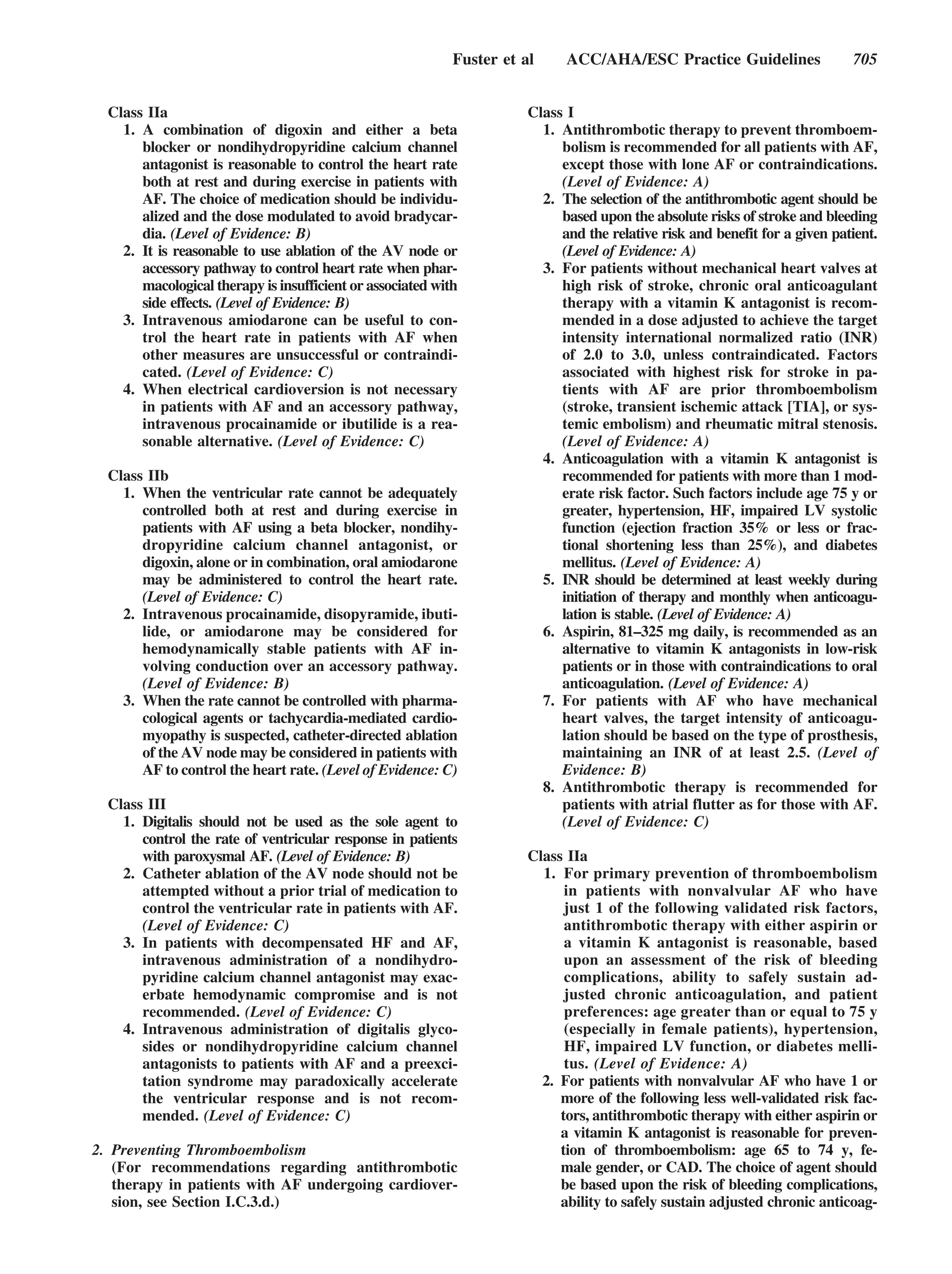 Fuster et al     ACC/AHA/ESC Practice Guidelines                 705


  Class IIa                                                            Class I
    1. A combination of digoxin and either a beta                        1. Antithrombotic therapy to prevent thromboem-
       blocker or nondihydropyridine calcium channel                        bolism is recommended for all patients with AF,
       antagonist is reasonable to control the heart rate                   except those with lone AF or contraindications.
       both at rest and during exercise in patients with                    (Level of Evidence: A)
       AF. The choice of medication should be individu-                  2. The selection of the antithrombotic agent should be
       alized and the dose modulated to avoid bradycar-                     based upon the absolute risks of stroke and bleeding
       dia. (Level of Evidence: B)                                          and the relative risk and benefit for a given patient.
    2. It is reasonable to use ablation of the AV node or                   (Level of Evidence: A)
       accessory pathway to control heart rate when phar-                3. For patients without mechanical heart valves at
       macological therapy is insufficient or associated with               high risk of stroke, chronic oral anticoagulant
       side effects. (Level of Evidence: B)                                 therapy with a vitamin K antagonist is recom-
    3. Intravenous amiodarone can be useful to con-                         mended in a dose adjusted to achieve the target
       trol the heart rate in patients with AF when                         intensity international normalized ratio (INR)
       other measures are unsuccessful or contraindi-                       of 2.0 to 3.0, unless contraindicated. Factors
       cated. (Level of Evidence: C)                                        associated with highest risk for stroke in pa-
    4. When electrical cardioversion is not necessary                       tients with AF are prior thromboembolism
       in patients with AF and an accessory pathway,                        (stroke, transient ischemic attack [TIA], or sys-
       intravenous procainamide or ibutilide is a rea-                      temic embolism) and rheumatic mitral stenosis.
       sonable alternative. (Level of Evidence: C)                          (Level of Evidence: A)
                                                                         4. Anticoagulation with a vitamin K antagonist is
  Class IIb                                                                 recommended for patients with more than 1 mod-
    1. When the ventricular rate cannot be adequately                       erate risk factor. Such factors include age 75 y or
       controlled both at rest and during exercise in                       greater, hypertension, HF, impaired LV systolic
       patients with AF using a beta blocker, nondihy-                      function (ejection fraction 35% or less or frac-
       dropyridine calcium channel antagonist, or                           tional shortening less than 25%), and diabetes
       digoxin, alone or in combination, oral amiodarone                    mellitus. (Level of Evidence: A)
       may be administered to control the heart rate.                    5. INR should be determined at least weekly during
       (Level of Evidence: C)                                               initiation of therapy and monthly when anticoagu-
    2. Intravenous procainamide, disopyramide, ibuti-                       lation is stable. (Level of Evidence: A)
       lide, or amiodarone may be considered for                         6. Aspirin, 81–325 mg daily, is recommended as an
       hemodynamically stable patients with AF in-                          alternative to vitamin K antagonists in low-risk
       volving conduction over an accessory pathway.                        patients or in those with contraindications to oral
       (Level of Evidence: B)                                               anticoagulation. (Level of Evidence: A)
    3. When the rate cannot be controlled with pharma-                   7. For patients with AF who have mechanical
       cological agents or tachycardia-mediated cardio-                     heart valves, the target intensity of anticoagu-
       myopathy is suspected, catheter-directed ablation                    lation should be based on the type of prosthesis,
       of the AV node may be considered in patients with                    maintaining an INR of at least 2.5. (Level of
       AF to control the heart rate. (Level of Evidence: C)                 Evidence: B)
                                                                         8. Antithrombotic therapy is recommended for
  Class III                                                                 patients with atrial flutter as for those with AF.
    1. Digitalis should not be used as the sole agent to                    (Level of Evidence: C)
       control the rate of ventricular response in patients
       with paroxysmal AF. (Level of Evidence: B)                      Class IIa
    2. Catheter ablation of the AV node should not be                    1. For primary prevention of thromboembolism
       attempted without a prior trial of medication to                      in patients with nonvalvular AF who have
       control the ventricular rate in patients with AF.                     just 1 of the following validated risk factors,
       (Level of Evidence: C)                                                antithrombotic therapy with either aspirin or
    3. In patients with decompensated HF and AF,                             a vitamin K antagonist is reasonable, based
       intravenous administration of a nondihydro-                           upon an assessment of the risk of bleeding
       pyridine calcium channel antagonist may exac-                         complications, ability to safely sustain ad-
       erbate hemodynamic compromise and is not                              justed chronic anticoagulation, and patient
       recommended. (Level of Evidence: C)                                   preferences: age greater than or equal to 75 y
    4. Intravenous administration of digitalis glyco-                        (especially in female patients), hypertension,
       sides or nondihydropyridine calcium channel                           HF, impaired LV function, or diabetes melli-
       antagonists to patients with AF and a preexci-                        tus. (Level of Evidence: A)
       tation syndrome may paradoxically accelerate                      2. For patients with nonvalvular AF who have 1 or
       the ventricular response and is not recom-                           more of the following less well-validated risk fac-
       mended. (Level of Evidence: C)                                       tors, antithrombotic therapy with either aspirin or
                                                                            a vitamin K antagonist is reasonable for preven-
2. Preventing Thromboembolism                                               tion of thromboembolism: age 65 to 74 y, fe-
   (For recommendations regarding antithrombotic                            male gender, or CAD. The choice of agent should
   therapy in patients with AF undergoing cardiover-                        be based upon the risk of bleeding complications,
   sion, see Section I.C.3.d.)                                              ability to safely sustain adjusted chronic anticoag-
 