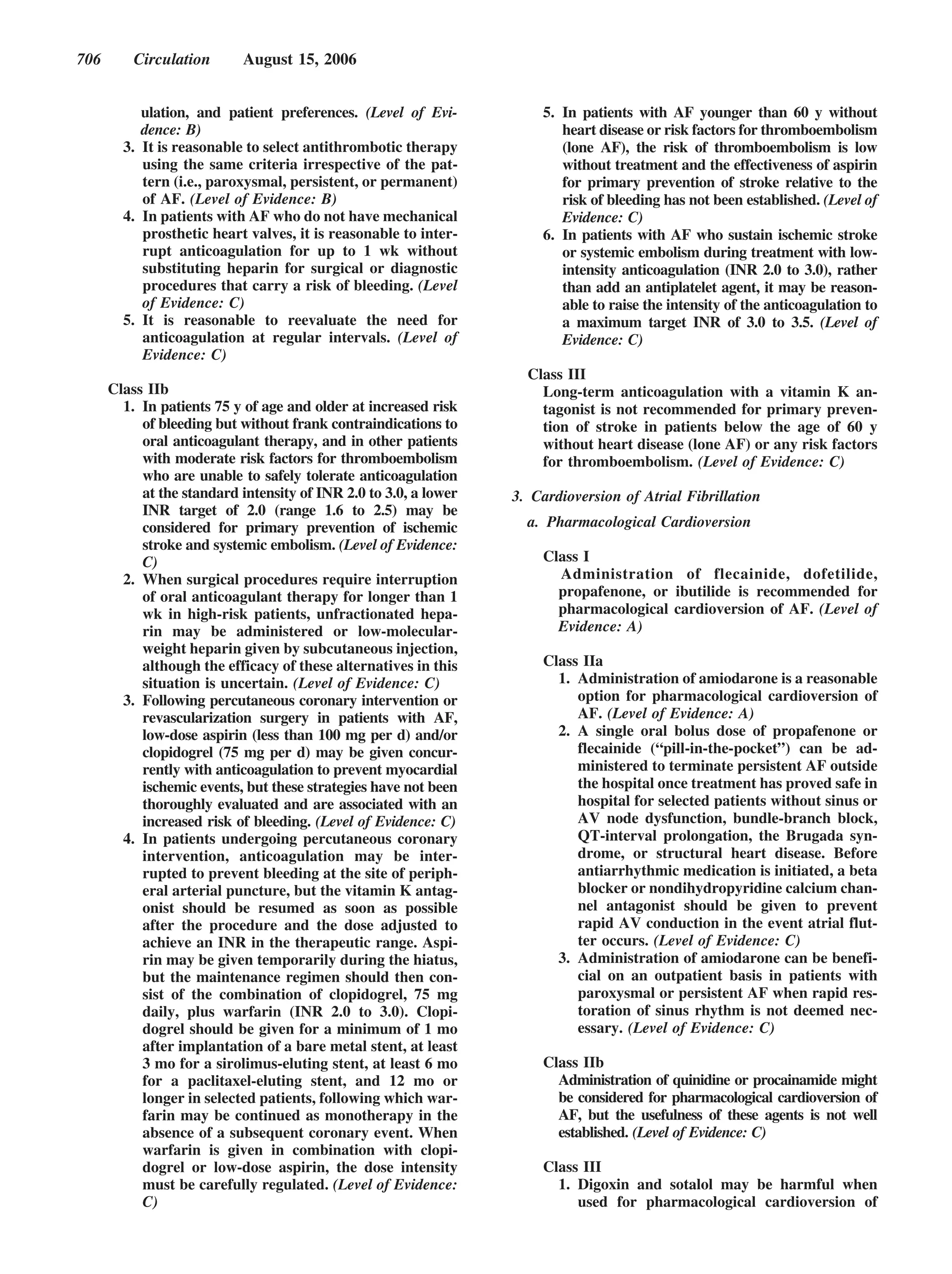706       Circulation       August 15, 2006


           ulation, and patient preferences. (Level of Evi-           5. In patients with AF younger than 60 y without
           dence: B)                                                     heart disease or risk factors for thromboembolism
        3. It is reasonable to select antithrombotic therapy             (lone AF), the risk of thromboembolism is low
           using the same criteria irrespective of the pat-              without treatment and the effectiveness of aspirin
           tern (i.e., paroxysmal, persistent, or permanent)             for primary prevention of stroke relative to the
           of AF. (Level of Evidence: B)                                 risk of bleeding has not been established. (Level of
        4. In patients with AF who do not have mechanical                Evidence: C)
           prosthetic heart valves, it is reasonable to inter-        6. In patients with AF who sustain ischemic stroke
           rupt anticoagulation for up to 1 wk without                   or systemic embolism during treatment with low-
           substituting heparin for surgical or diagnostic               intensity anticoagulation (INR 2.0 to 3.0), rather
           procedures that carry a risk of bleeding. (Level              than add an antiplatelet agent, it may be reason-
           of Evidence: C)                                               able to raise the intensity of the anticoagulation to
        5. It is reasonable to reevaluate the need for                   a maximum target INR of 3.0 to 3.5. (Level of
           anticoagulation at regular intervals. (Level of               Evidence: C)
           Evidence: C)
                                                                    Class III
      Class IIb                                                       Long-term anticoagulation with a vitamin K an-
        1. In patients 75 y of age and older at increased risk        tagonist is not recommended for primary preven-
           of bleeding but without frank contraindications to         tion of stroke in patients below the age of 60 y
           oral anticoagulant therapy, and in other patients          without heart disease (lone AF) or any risk factors
           with moderate risk factors for thromboembolism             for thromboembolism. (Level of Evidence: C)
           who are unable to safely tolerate anticoagulation
           at the standard intensity of INR 2.0 to 3.0, a lower   3. Cardioversion of Atrial Fibrillation
           INR target of 2.0 (range 1.6 to 2.5) may be
           considered for primary prevention of ischemic            a. Pharmacological Cardioversion
           stroke and systemic embolism. (Level of Evidence:
           C)                                                         Class I
        2. When surgical procedures require interruption                Administration of flecainide, dofetilide,
           of oral anticoagulant therapy for longer than 1              propafenone, or ibutilide is recommended for
           wk in high-risk patients, unfractionated hepa-               pharmacological cardioversion of AF. (Level of
           rin may be administered or low-molecular-                    Evidence: A)
           weight heparin given by subcutaneous injection,
           although the efficacy of these alternatives in this        Class IIa
           situation is uncertain. (Level of Evidence: C)               1. Administration of amiodarone is a reasonable
        3. Following percutaneous coronary intervention or                 option for pharmacological cardioversion of
           revascularization surgery in patients with AF,                  AF. (Level of Evidence: A)
           low-dose aspirin (less than 100 mg per d) and/or             2. A single oral bolus dose of propafenone or
           clopidogrel (75 mg per d) may be given concur-                  flecainide (“pill-in-the-pocket”) can be ad-
           rently with anticoagulation to prevent myocardial               ministered to terminate persistent AF outside
           ischemic events, but these strategies have not been             the hospital once treatment has proved safe in
           thoroughly evaluated and are associated with an                 hospital for selected patients without sinus or
           increased risk of bleeding. (Level of Evidence: C)              AV node dysfunction, bundle-branch block,
        4. In patients undergoing percutaneous coronary                    QT-interval prolongation, the Brugada syn-
           intervention, anticoagulation may be inter-                     drome, or structural heart disease. Before
           rupted to prevent bleeding at the site of periph-               antiarrhythmic medication is initiated, a beta
           eral arterial puncture, but the vitamin K antag-                blocker or nondihydropyridine calcium chan-
           onist should be resumed as soon as possible                     nel antagonist should be given to prevent
           after the procedure and the dose adjusted to                    rapid AV conduction in the event atrial flut-
           achieve an INR in the therapeutic range. Aspi-                  ter occurs. (Level of Evidence: C)
           rin may be given temporarily during the hiatus,              3. Administration of amiodarone can be benefi-
           but the maintenance regimen should then con-                    cial on an outpatient basis in patients with
           sist of the combination of clopidogrel, 75 mg                   paroxysmal or persistent AF when rapid res-
           daily, plus warfarin (INR 2.0 to 3.0). Clopi-                   toration of sinus rhythm is not deemed nec-
           dogrel should be given for a minimum of 1 mo                    essary. (Level of Evidence: C)
           after implantation of a bare metal stent, at least
           3 mo for a sirolimus-eluting stent, at least 6 mo          Class IIb
           for a paclitaxel-eluting stent, and 12 mo or                 Administration of quinidine or procainamide might
           longer in selected patients, following which war-            be considered for pharmacological cardioversion of
           farin may be continued as monotherapy in the                 AF, but the usefulness of these agents is not well
           absence of a subsequent coronary event. When                 established. (Level of Evidence: C)
           warfarin is given in combination with clopi-
           dogrel or low-dose aspirin, the dose intensity             Class III
           must be carefully regulated. (Level of Evidence:             1. Digoxin and sotalol may be harmful when
           C)                                                              used for pharmacological cardioversion of
 